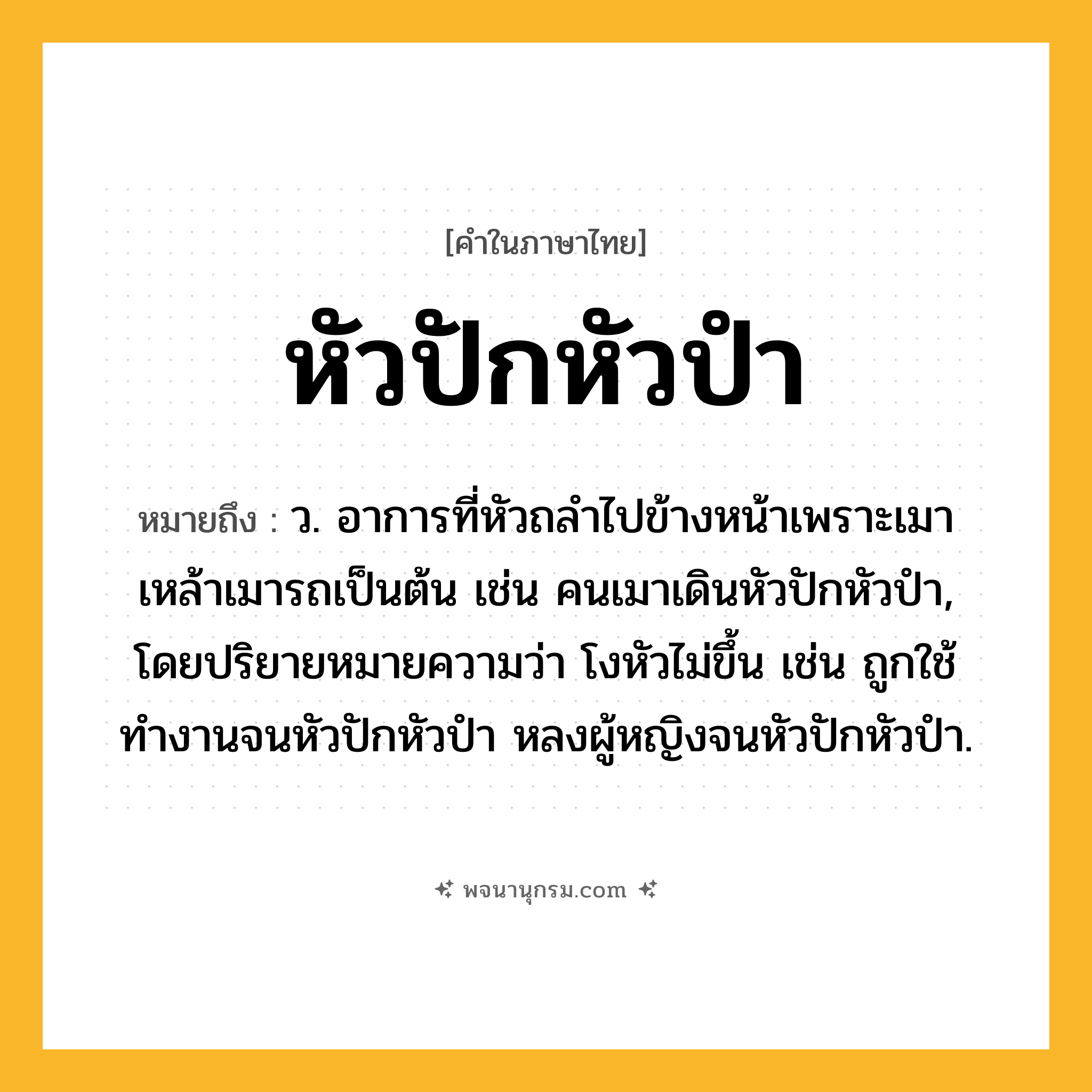 หัวปักหัวปำ ความหมาย หมายถึงอะไร?, คำในภาษาไทย หัวปักหัวปำ หมายถึง ว. อาการที่หัวถลำไปข้างหน้าเพราะเมาเหล้าเมารถเป็นต้น เช่น คนเมาเดินหัวปักหัวปำ, โดยปริยายหมายความว่า โงหัวไม่ขึ้น เช่น ถูกใช้ทำงานจนหัวปักหัวปำ หลงผู้หญิงจนหัวปักหัวปำ.
