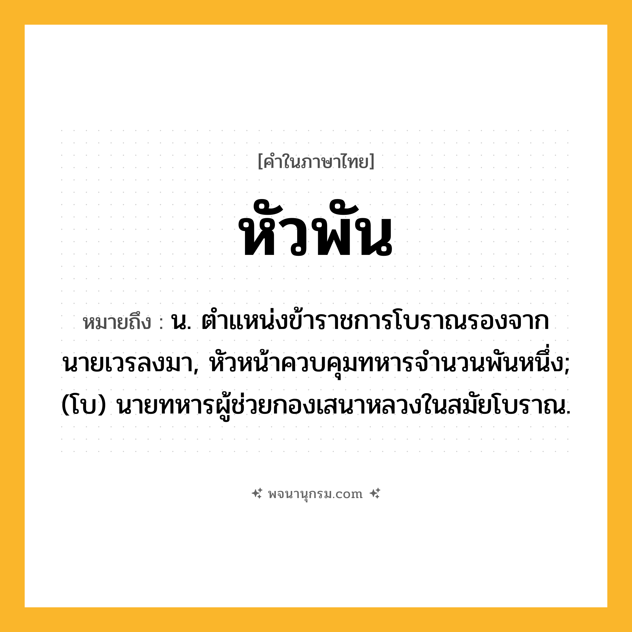 หัวพัน ความหมาย หมายถึงอะไร?, คำในภาษาไทย หัวพัน หมายถึง น. ตําแหน่งข้าราชการโบราณรองจากนายเวรลงมา, หัวหน้าควบคุมทหารจํานวนพันหนึ่ง; (โบ) นายทหารผู้ช่วยกองเสนาหลวงในสมัยโบราณ.