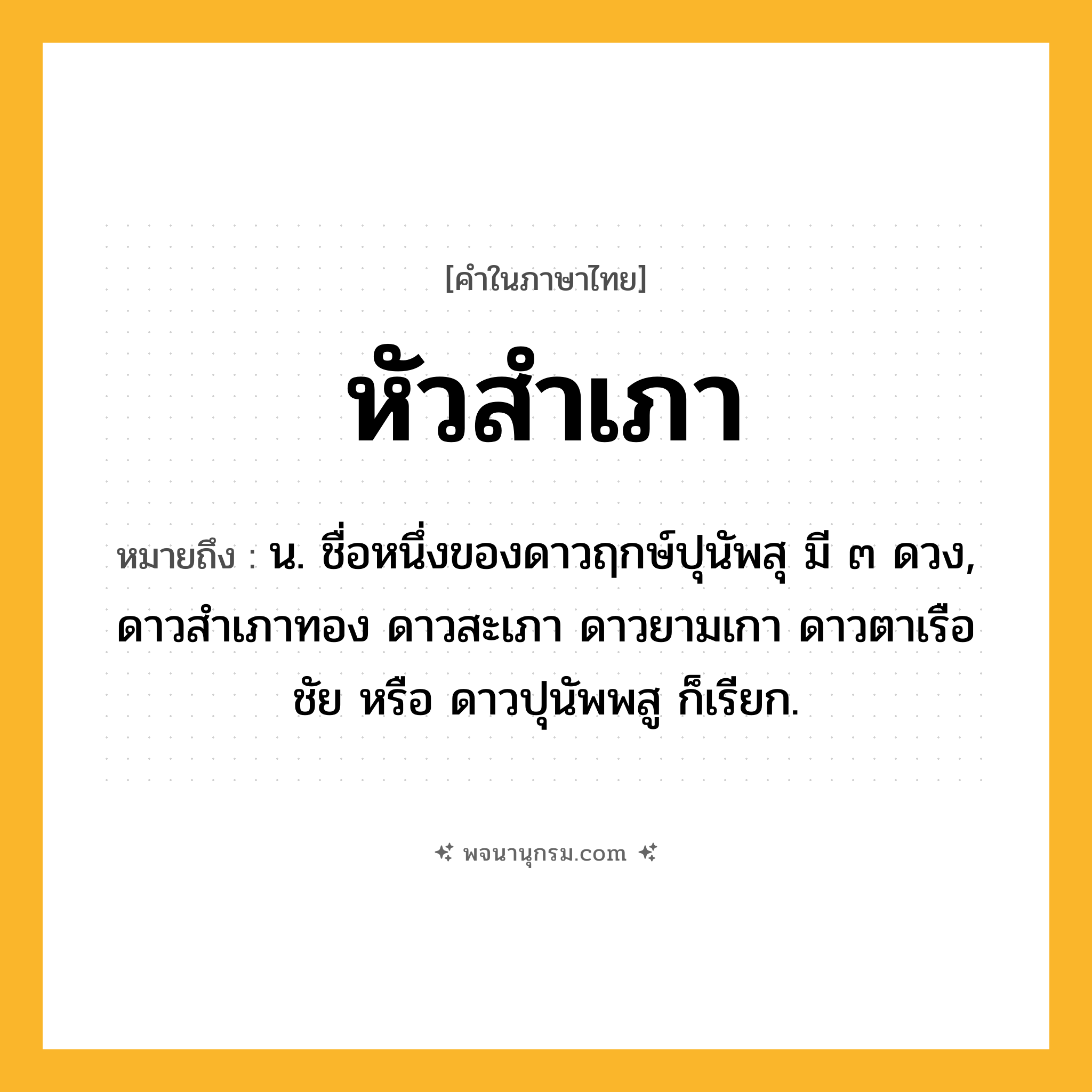 หัวสำเภา ความหมาย หมายถึงอะไร?, คำในภาษาไทย หัวสำเภา หมายถึง น. ชื่อหนึ่งของดาวฤกษ์ปุนัพสุ มี ๓ ดวง, ดาวสําเภาทอง ดาวสะเภา ดาวยามเกา ดาวตาเรือชัย หรือ ดาวปุนัพพสู ก็เรียก.