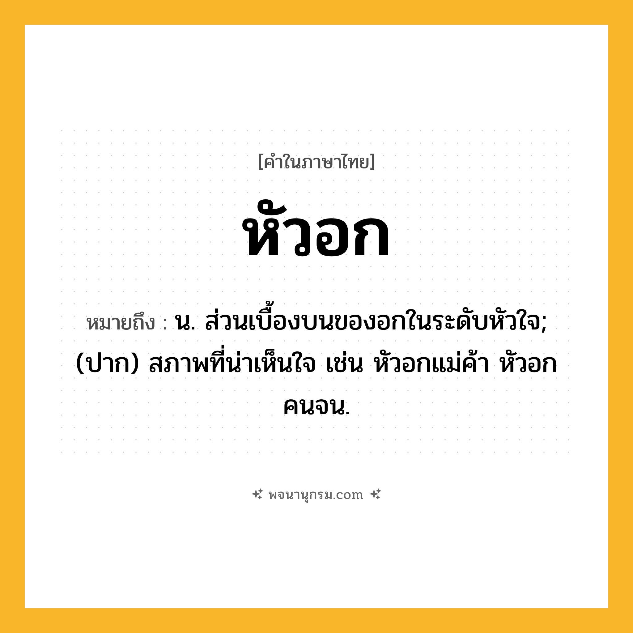 หัวอก ความหมาย หมายถึงอะไร?, คำในภาษาไทย หัวอก หมายถึง น. ส่วนเบื้องบนของอกในระดับหัวใจ; (ปาก) สภาพที่น่าเห็นใจ เช่น หัวอกแม่ค้า หัวอกคนจน.