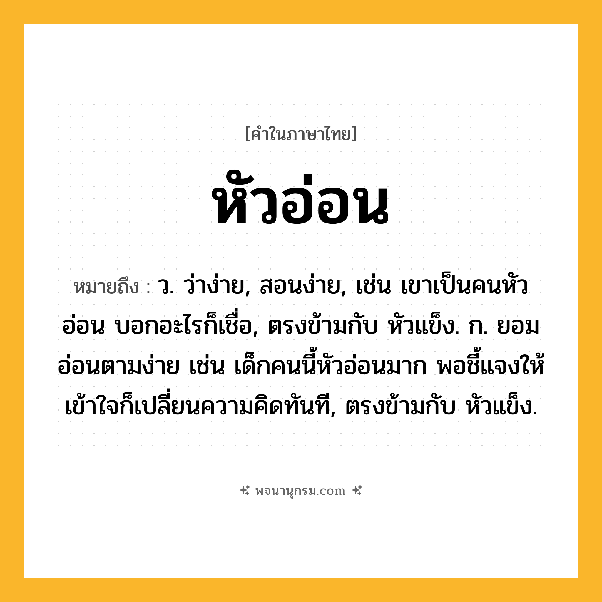 หัวอ่อน ความหมาย หมายถึงอะไร?, คำในภาษาไทย หัวอ่อน หมายถึง ว. ว่าง่าย, สอนง่าย, เช่น เขาเป็นคนหัวอ่อน บอกอะไรก็เชื่อ, ตรงข้ามกับ หัวแข็ง. ก. ยอมอ่อนตามง่าย เช่น เด็กคนนี้หัวอ่อนมาก พอชี้แจงให้เข้าใจก็เปลี่ยนความคิดทันที, ตรงข้ามกับ หัวแข็ง.