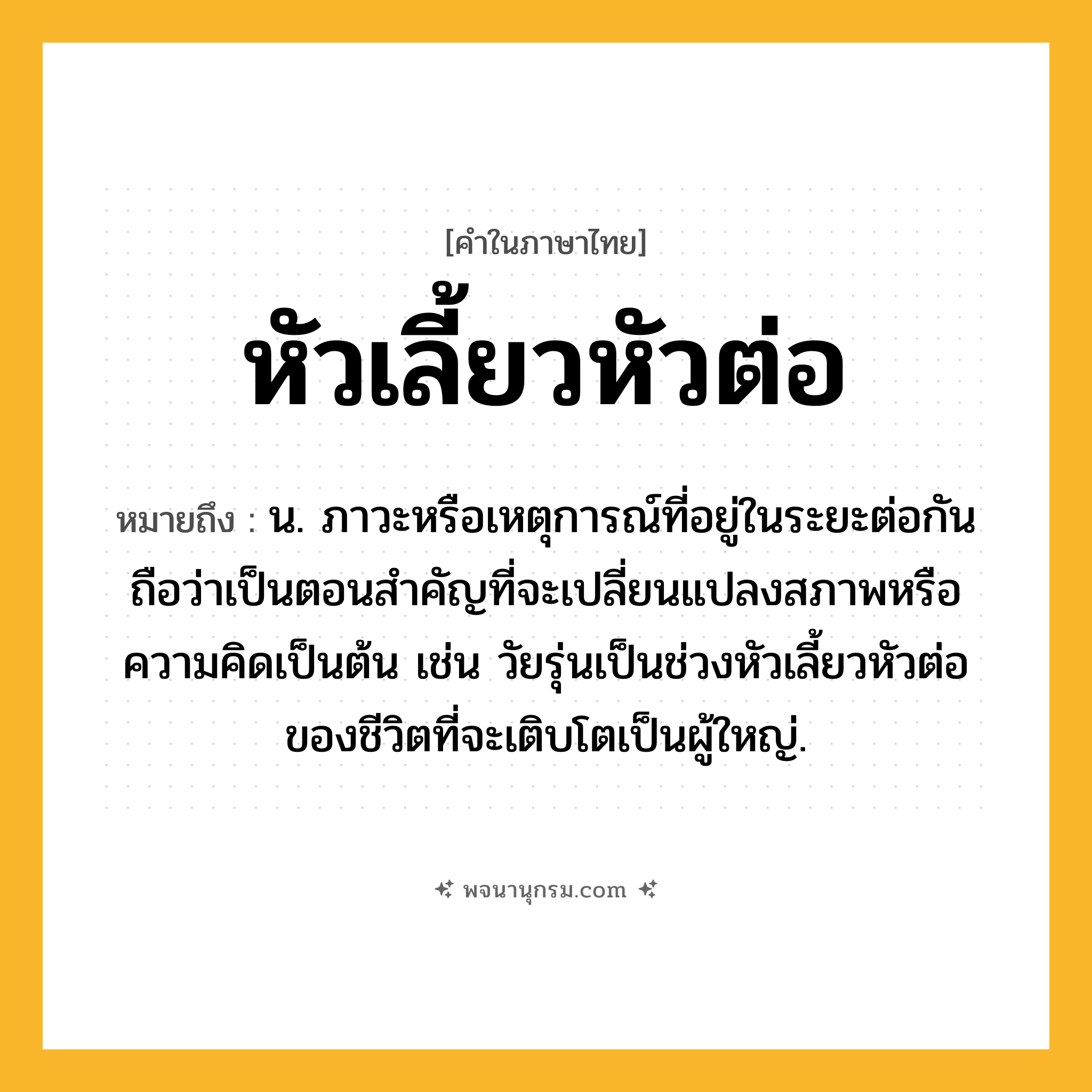 หัวเลี้ยวหัวต่อ ความหมาย หมายถึงอะไร?, คำในภาษาไทย หัวเลี้ยวหัวต่อ หมายถึง น. ภาวะหรือเหตุการณ์ที่อยู่ในระยะต่อกันถือว่าเป็นตอนสําคัญที่จะเปลี่ยนแปลงสภาพหรือความคิดเป็นต้น เช่น วัยรุ่นเป็นช่วงหัวเลี้ยวหัวต่อของชีวิตที่จะเติบโตเป็นผู้ใหญ่.