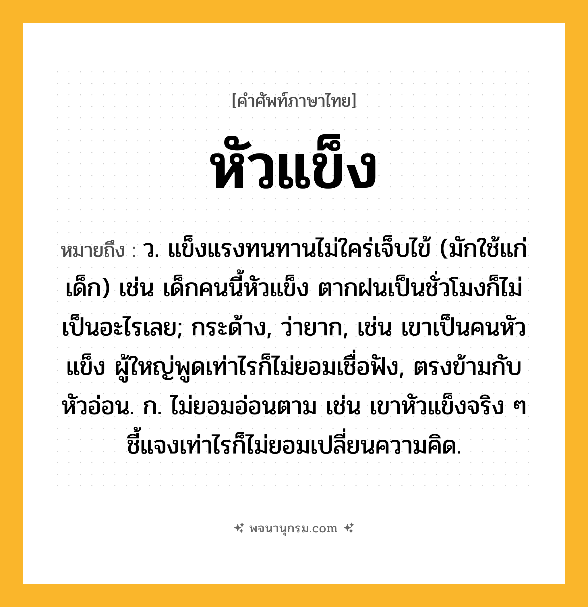 หัวแข็ง ความหมาย หมายถึงอะไร?, คำในภาษาไทย หัวแข็ง หมายถึง ว. แข็งแรงทนทานไม่ใคร่เจ็บไข้ (มักใช้แก่เด็ก) เช่น เด็กคนนี้หัวแข็ง ตากฝนเป็นชั่วโมงก็ไม่เป็นอะไรเลย; กระด้าง, ว่ายาก, เช่น เขาเป็นคนหัวแข็ง ผู้ใหญ่พูดเท่าไรก็ไม่ยอมเชื่อฟัง, ตรงข้ามกับ หัวอ่อน. ก. ไม่ยอมอ่อนตาม เช่น เขาหัวแข็งจริง ๆ ชี้แจงเท่าไรก็ไม่ยอมเปลี่ยนความคิด.