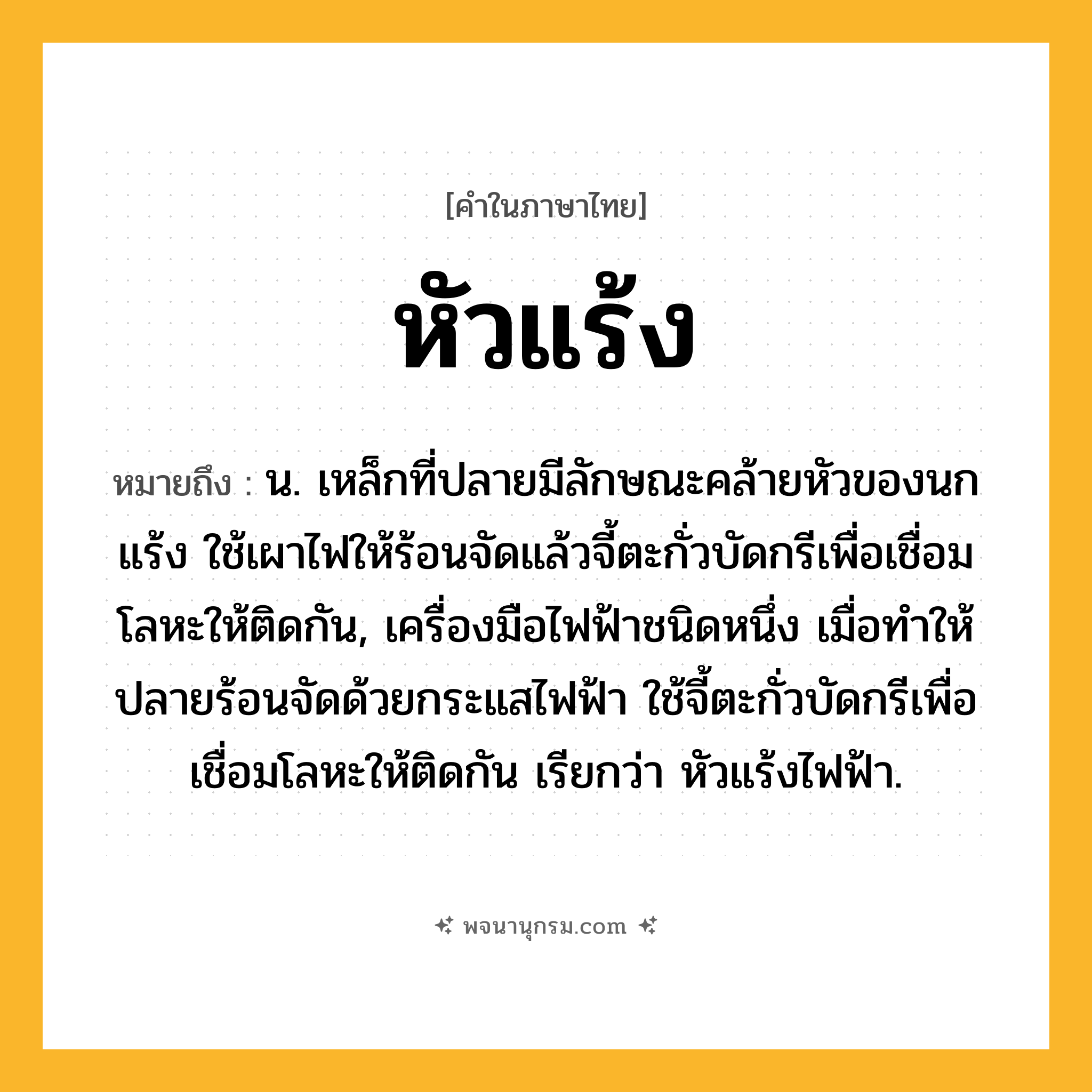 หัวแร้ง ความหมาย หมายถึงอะไร?, คำในภาษาไทย หัวแร้ง หมายถึง น. เหล็กที่ปลายมีลักษณะคล้ายหัวของนกแร้ง ใช้เผาไฟให้ร้อนจัดแล้วจี้ตะกั่วบัดกรีเพื่อเชื่อมโลหะให้ติดกัน, เครื่องมือไฟฟ้าชนิดหนึ่ง เมื่อทำให้ปลายร้อนจัดด้วยกระแสไฟฟ้า ใช้จี้ตะกั่วบัดกรีเพื่อเชื่อมโลหะให้ติดกัน เรียกว่า หัวแร้งไฟฟ้า.