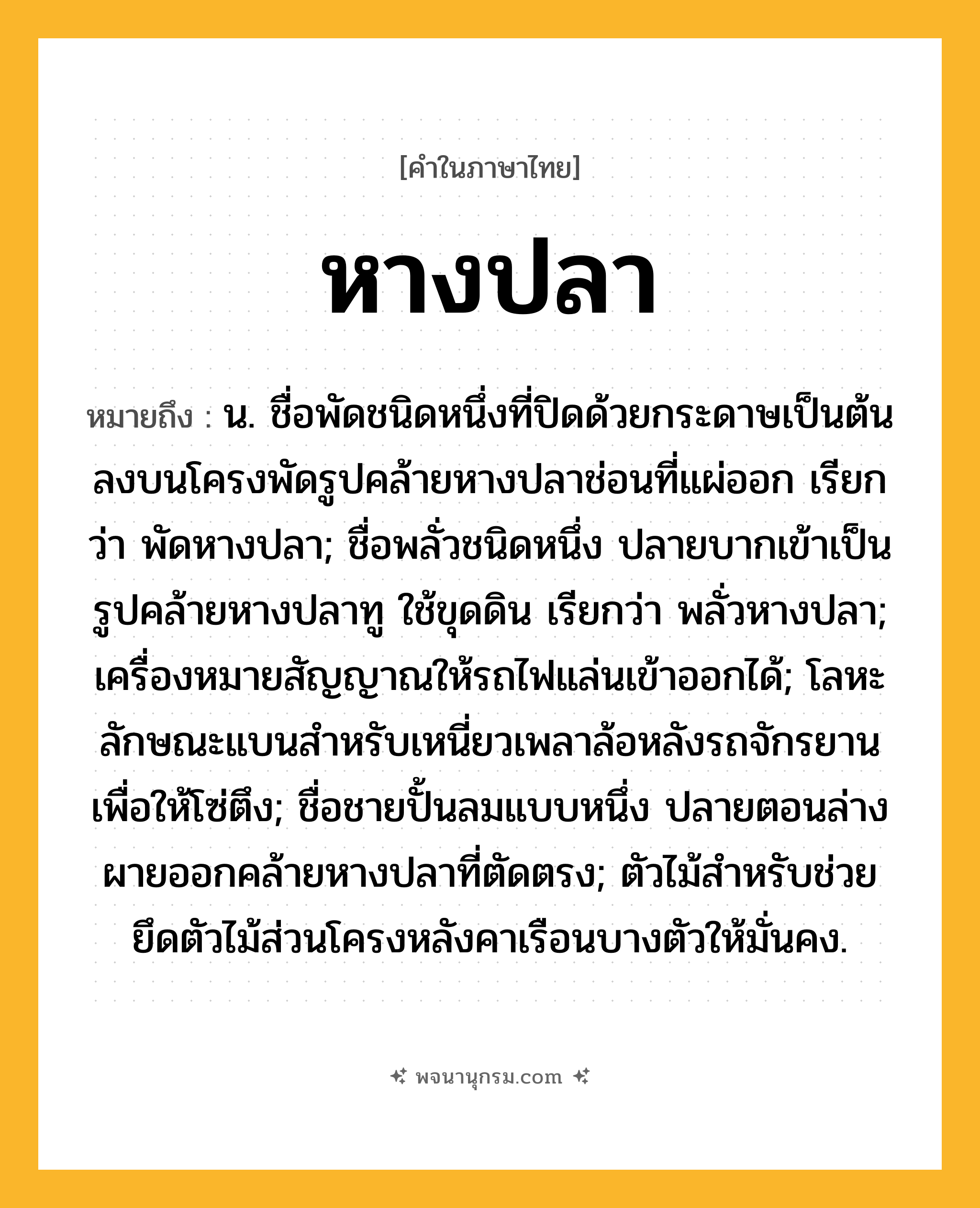 หางปลา ความหมาย หมายถึงอะไร?, คำในภาษาไทย หางปลา หมายถึง น. ชื่อพัดชนิดหนึ่งที่ปิดด้วยกระดาษเป็นต้นลงบนโครงพัดรูปคล้ายหางปลาช่อนที่แผ่ออก เรียกว่า พัดหางปลา; ชื่อพลั่วชนิดหนึ่ง ปลายบากเข้าเป็นรูปคล้ายหางปลาทู ใช้ขุดดิน เรียกว่า พลั่วหางปลา; เครื่องหมายสัญญาณให้รถไฟแล่นเข้าออกได้; โลหะลักษณะแบนสําหรับเหนี่ยวเพลาล้อหลังรถจักรยาน เพื่อให้โซ่ตึง; ชื่อชายปั้นลมแบบหนึ่ง ปลายตอนล่างผายออกคล้ายหางปลาที่ตัดตรง; ตัวไม้สำหรับช่วยยึดตัวไม้ส่วนโครงหลังคาเรือนบางตัวให้มั่นคง.