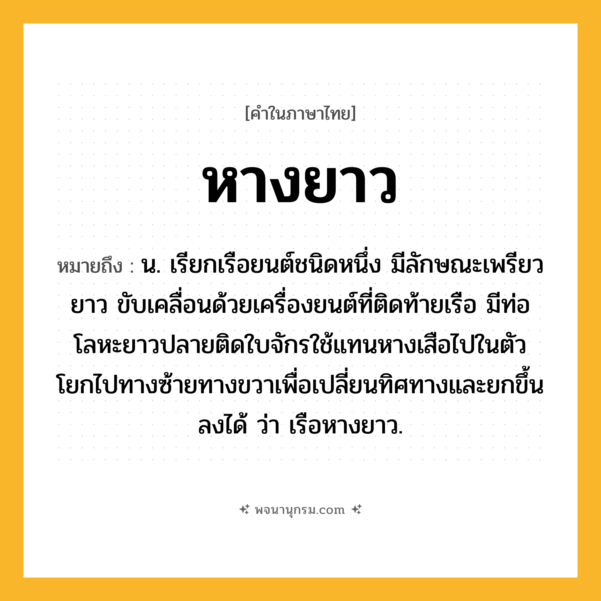 หางยาว ความหมาย หมายถึงอะไร?, คำในภาษาไทย หางยาว หมายถึง น. เรียกเรือยนต์ชนิดหนึ่ง มีลักษณะเพรียวยาว ขับเคลื่อนด้วยเครื่องยนต์ที่ติดท้ายเรือ มีท่อโลหะยาวปลายติดใบจักรใช้แทนหางเสือไปในตัว โยกไปทางซ้ายทางขวาเพื่อเปลี่ยนทิศทางและยกขึ้นลงได้ ว่า เรือหางยาว.