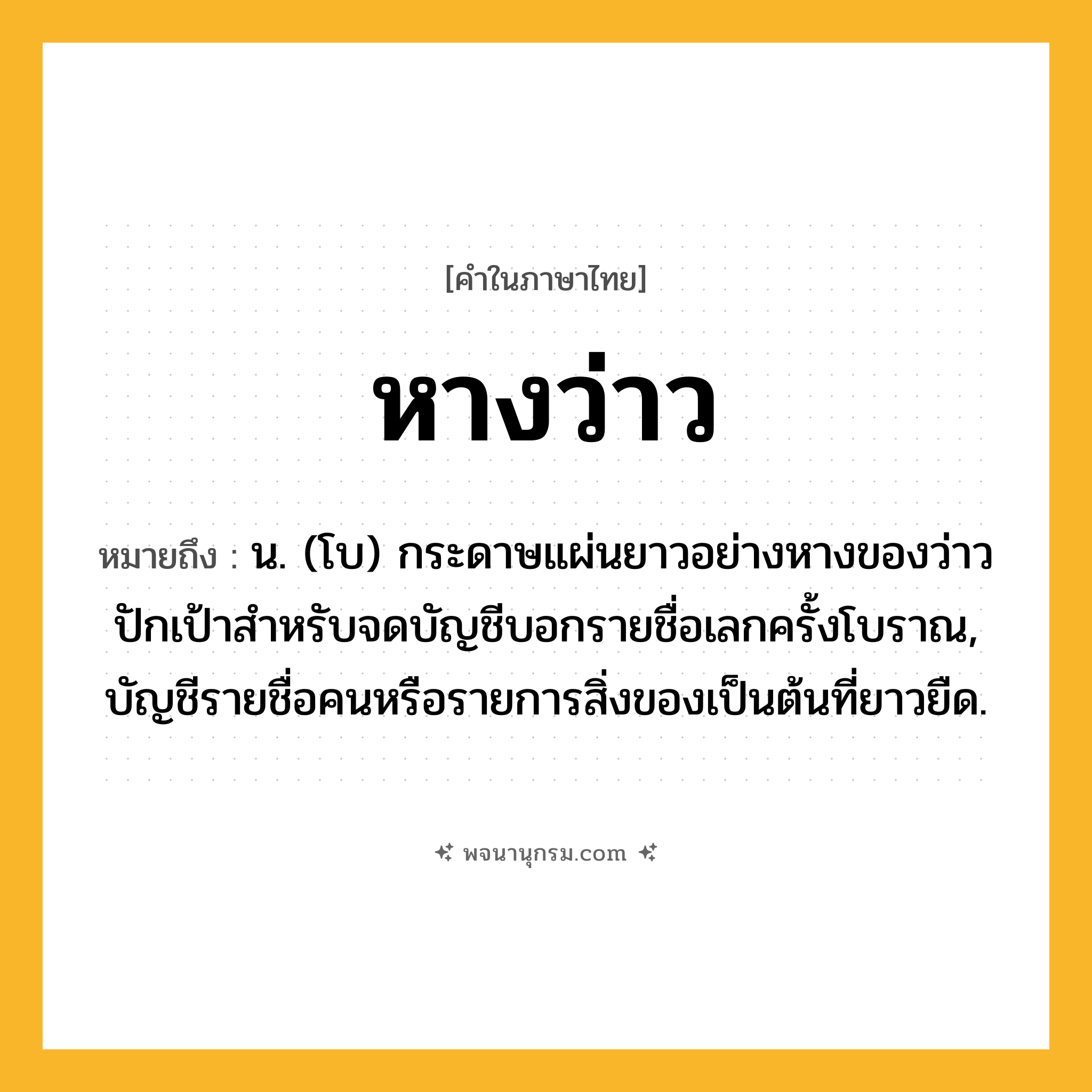 หางว่าว ความหมาย หมายถึงอะไร?, คำในภาษาไทย หางว่าว หมายถึง น. (โบ) กระดาษแผ่นยาวอย่างหางของว่าวปักเป้าสําหรับจดบัญชีบอกรายชื่อเลกครั้งโบราณ, บัญชีรายชื่อคนหรือรายการสิ่งของเป็นต้นที่ยาวยืด.