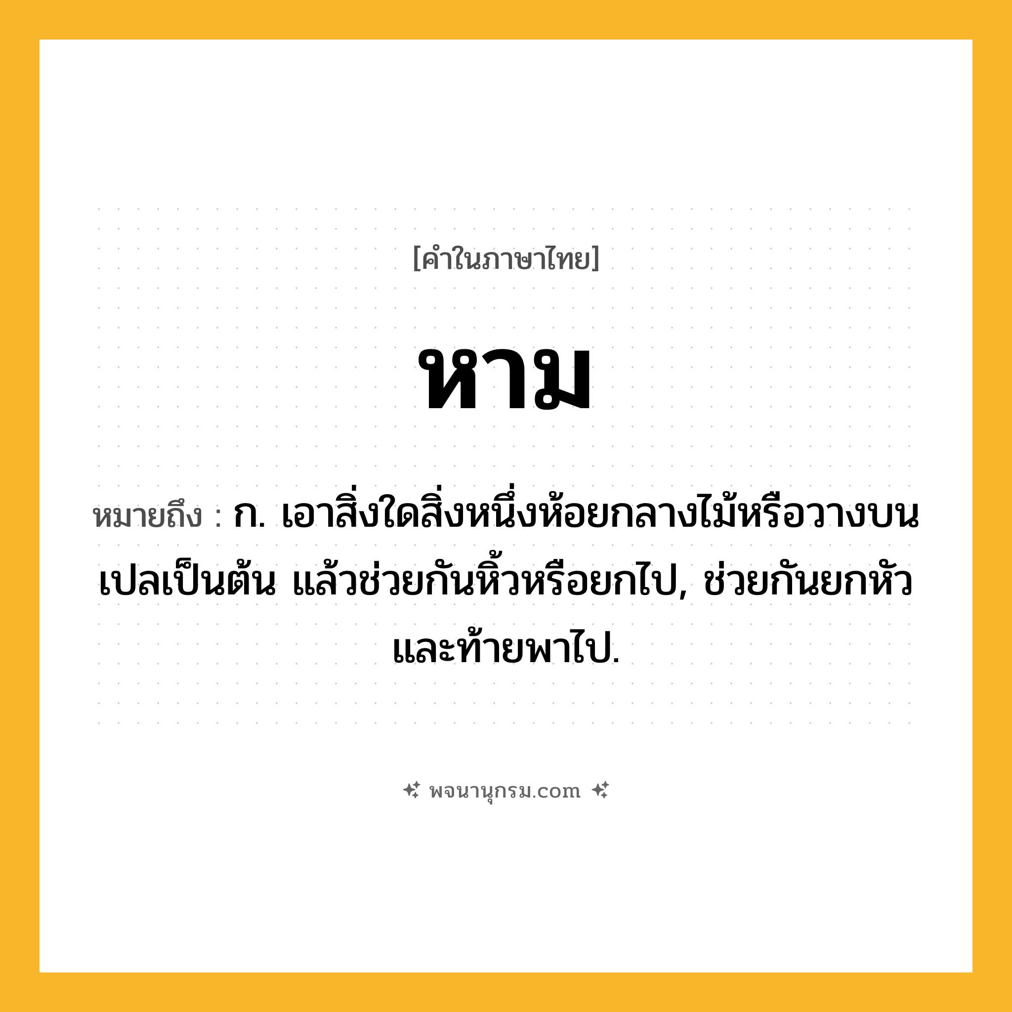 หาม ความหมาย หมายถึงอะไร?, คำในภาษาไทย หาม หมายถึง ก. เอาสิ่งใดสิ่งหนึ่งห้อยกลางไม้หรือวางบนเปลเป็นต้น แล้วช่วยกันหิ้วหรือยกไป, ช่วยกันยกหัวและท้ายพาไป.