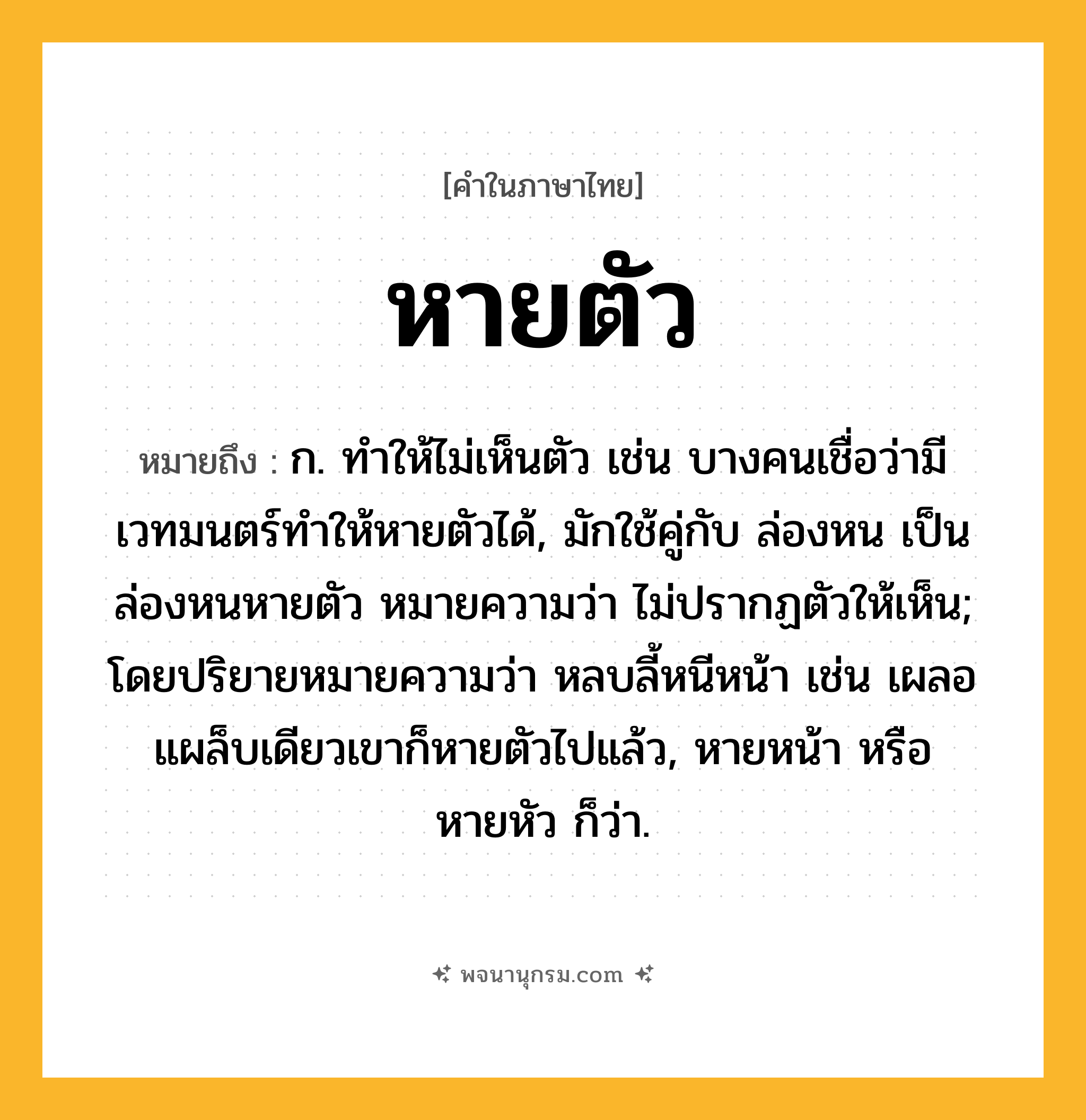 หายตัว ความหมาย หมายถึงอะไร?, คำในภาษาไทย หายตัว หมายถึง ก. ทำให้ไม่เห็นตัว เช่น บางคนเชื่อว่ามีเวทมนตร์ทำให้หายตัวได้, มักใช้คู่กับ ล่องหน เป็น ล่องหนหายตัว หมายความว่า ไม่ปรากฏตัวให้เห็น; โดยปริยายหมายความว่า หลบลี้หนีหน้า เช่น เผลอแผล็บเดียวเขาก็หายตัวไปแล้ว, หายหน้า หรือ หายหัว ก็ว่า.