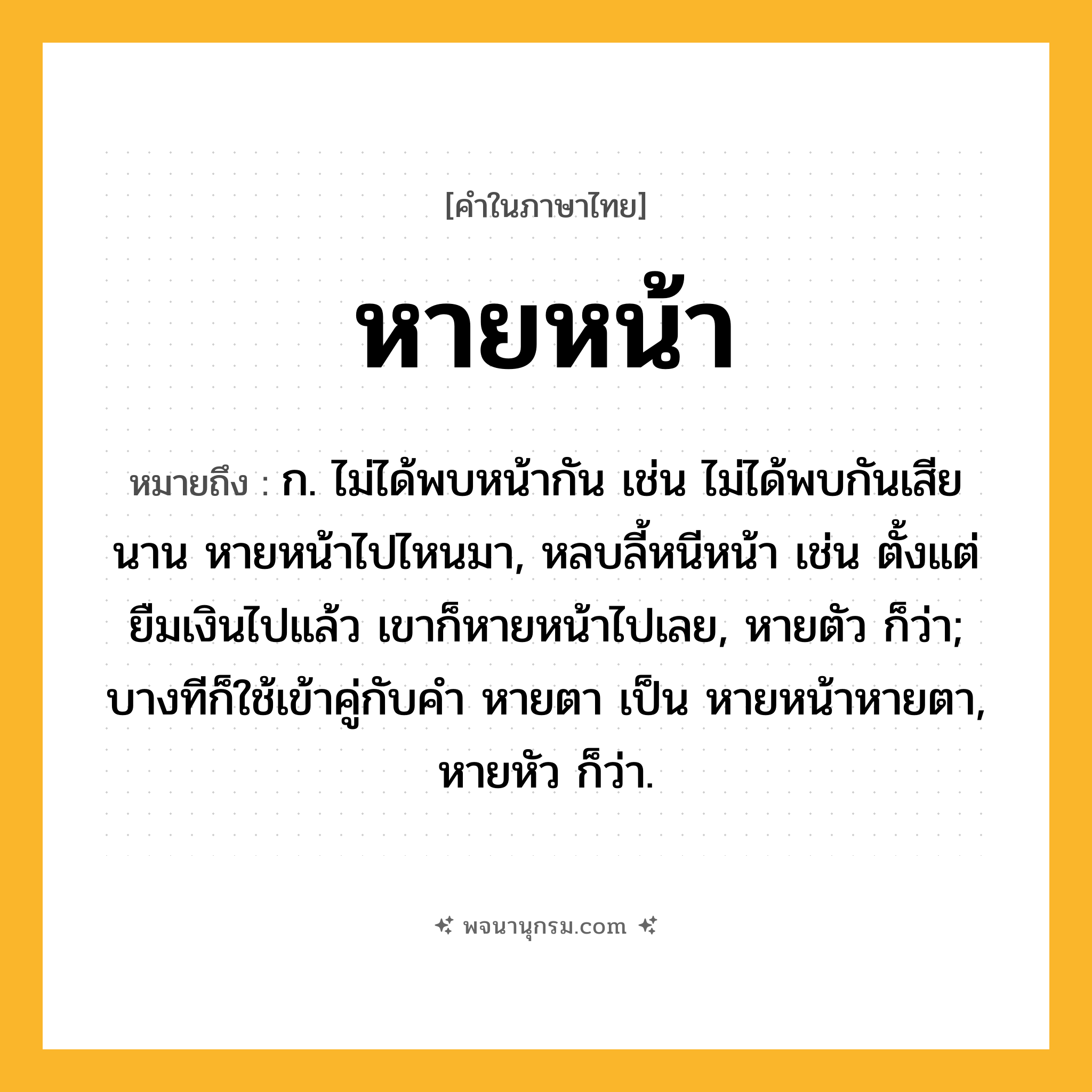 หายหน้า ความหมาย หมายถึงอะไร?, คำในภาษาไทย หายหน้า หมายถึง ก. ไม่ได้พบหน้ากัน เช่น ไม่ได้พบกันเสียนาน หายหน้าไปไหนมา, หลบลี้หนีหน้า เช่น ตั้งแต่ยืมเงินไปแล้ว เขาก็หายหน้าไปเลย, หายตัว ก็ว่า; บางทีก็ใช้เข้าคู่กับคำ หายตา เป็น หายหน้าหายตา, หายหัว ก็ว่า.