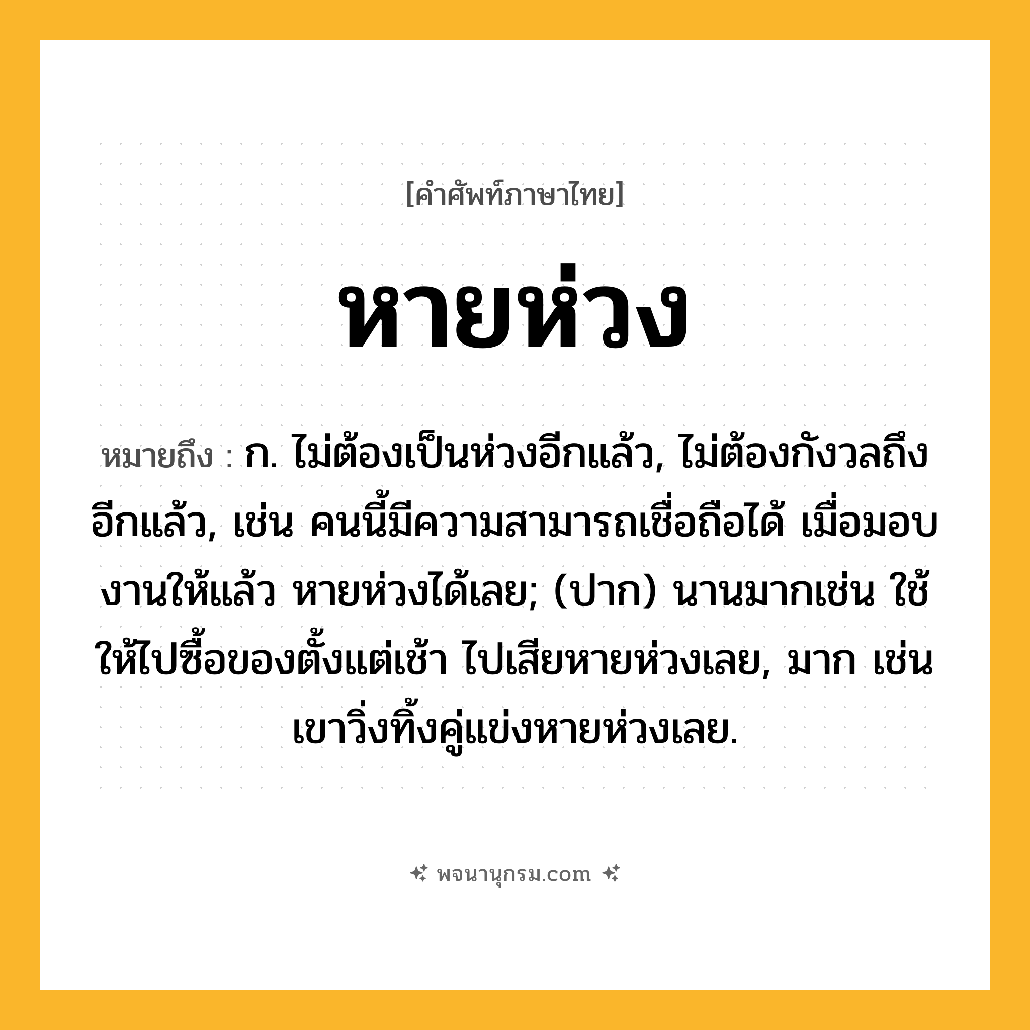หายห่วง ความหมาย หมายถึงอะไร?, คำในภาษาไทย หายห่วง หมายถึง ก. ไม่ต้องเป็นห่วงอีกแล้ว, ไม่ต้องกังวลถึงอีกแล้ว, เช่น คนนี้มีความสามารถเชื่อถือได้ เมื่อมอบงานให้แล้ว หายห่วงได้เลย; (ปาก) นานมากเช่น ใช้ให้ไปซื้อของตั้งแต่เช้า ไปเสียหายห่วงเลย, มาก เช่น เขาวิ่งทิ้งคู่แข่งหายห่วงเลย.