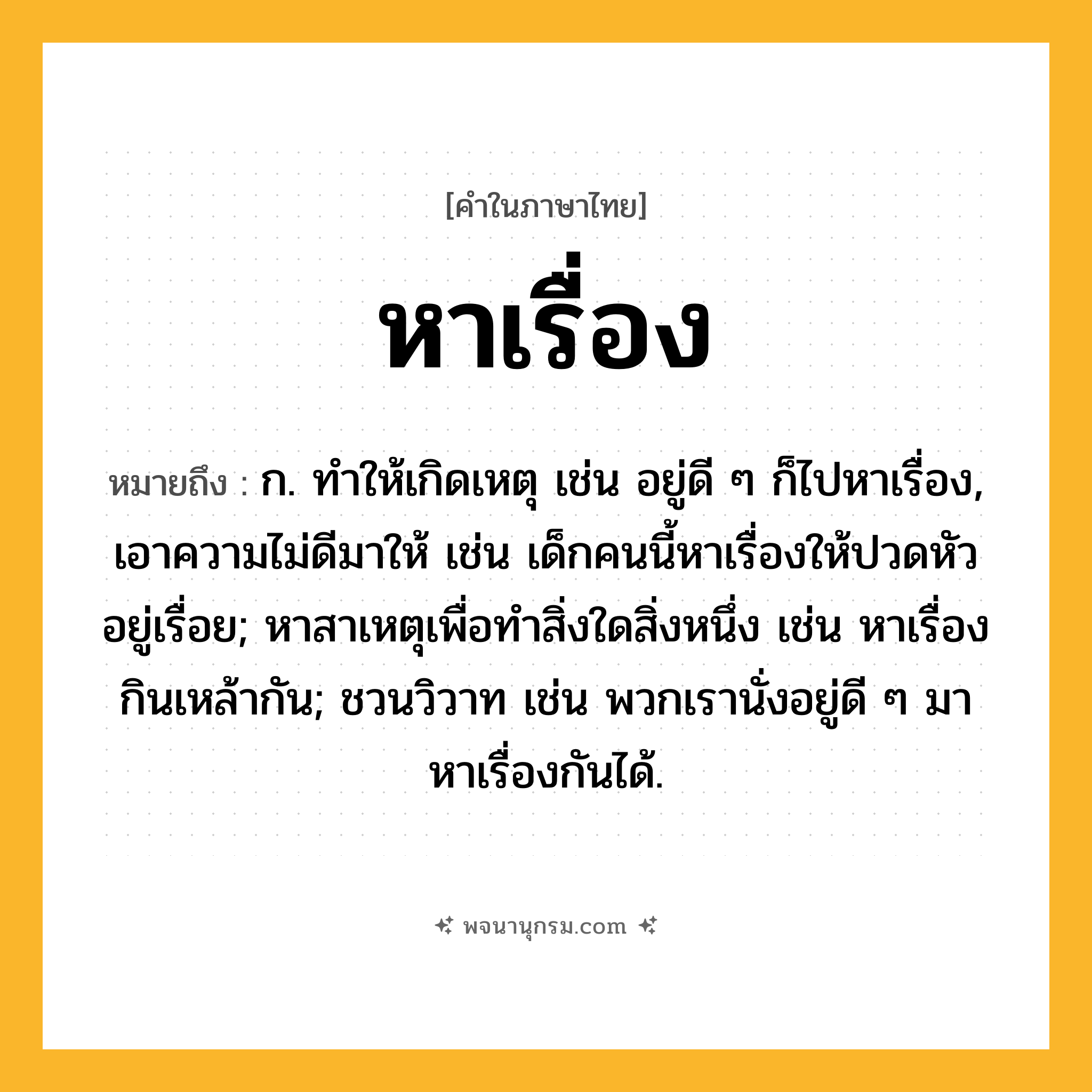 หาเรื่อง ความหมาย หมายถึงอะไร?, คำในภาษาไทย หาเรื่อง หมายถึง ก. ทําให้เกิดเหตุ เช่น อยู่ดี ๆ ก็ไปหาเรื่อง, เอาความไม่ดีมาให้ เช่น เด็กคนนี้หาเรื่องให้ปวดหัวอยู่เรื่อย; หาสาเหตุเพื่อทำสิ่งใดสิ่งหนึ่ง เช่น หาเรื่องกินเหล้ากัน; ชวนวิวาท เช่น พวกเรานั่งอยู่ดี ๆ มาหาเรื่องกันได้.