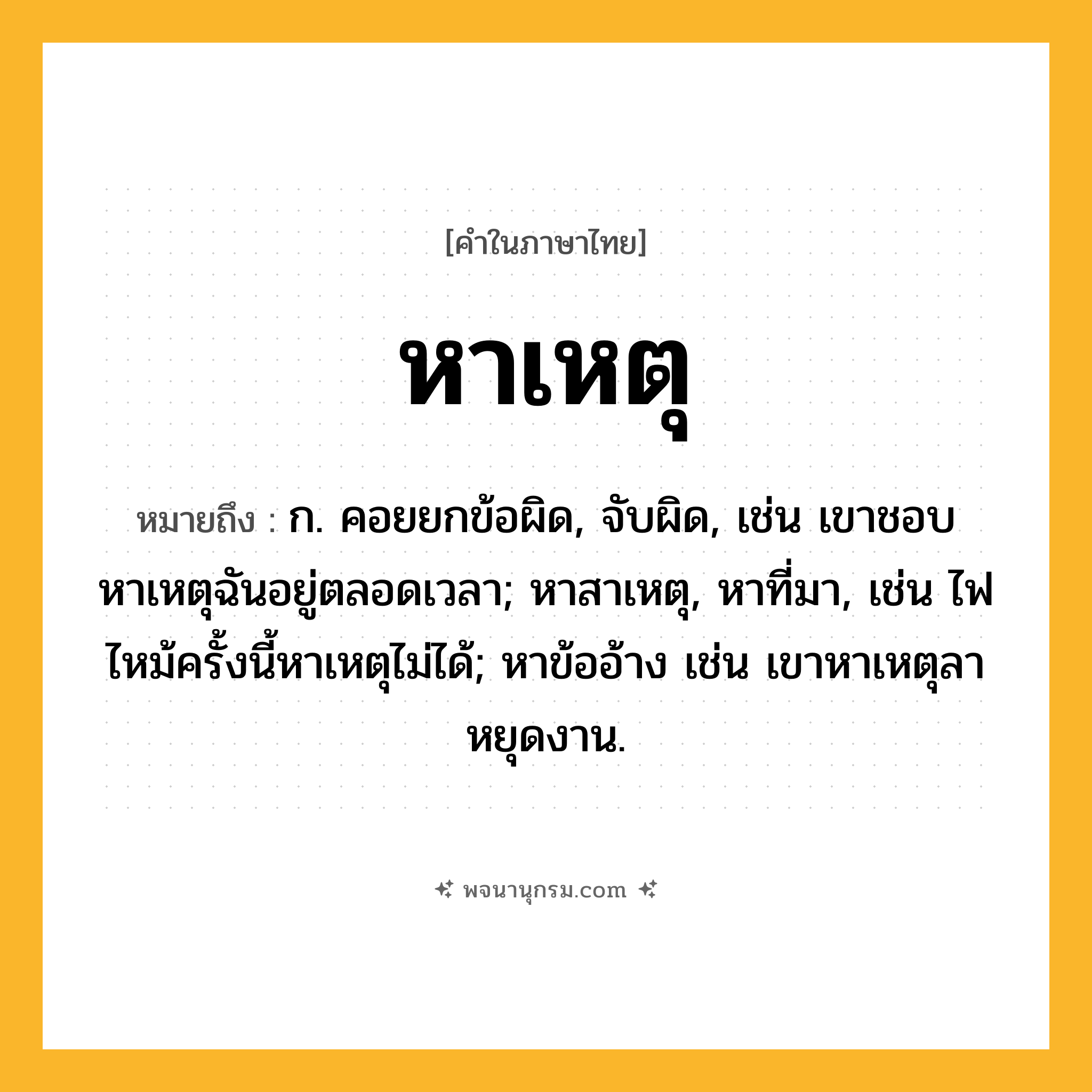 หาเหตุ ความหมาย หมายถึงอะไร?, คำในภาษาไทย หาเหตุ หมายถึง ก. คอยยกข้อผิด, จับผิด, เช่น เขาชอบหาเหตุฉันอยู่ตลอดเวลา; หาสาเหตุ, หาที่มา, เช่น ไฟไหม้ครั้งนี้หาเหตุไม่ได้; หาข้ออ้าง เช่น เขาหาเหตุลาหยุดงาน.