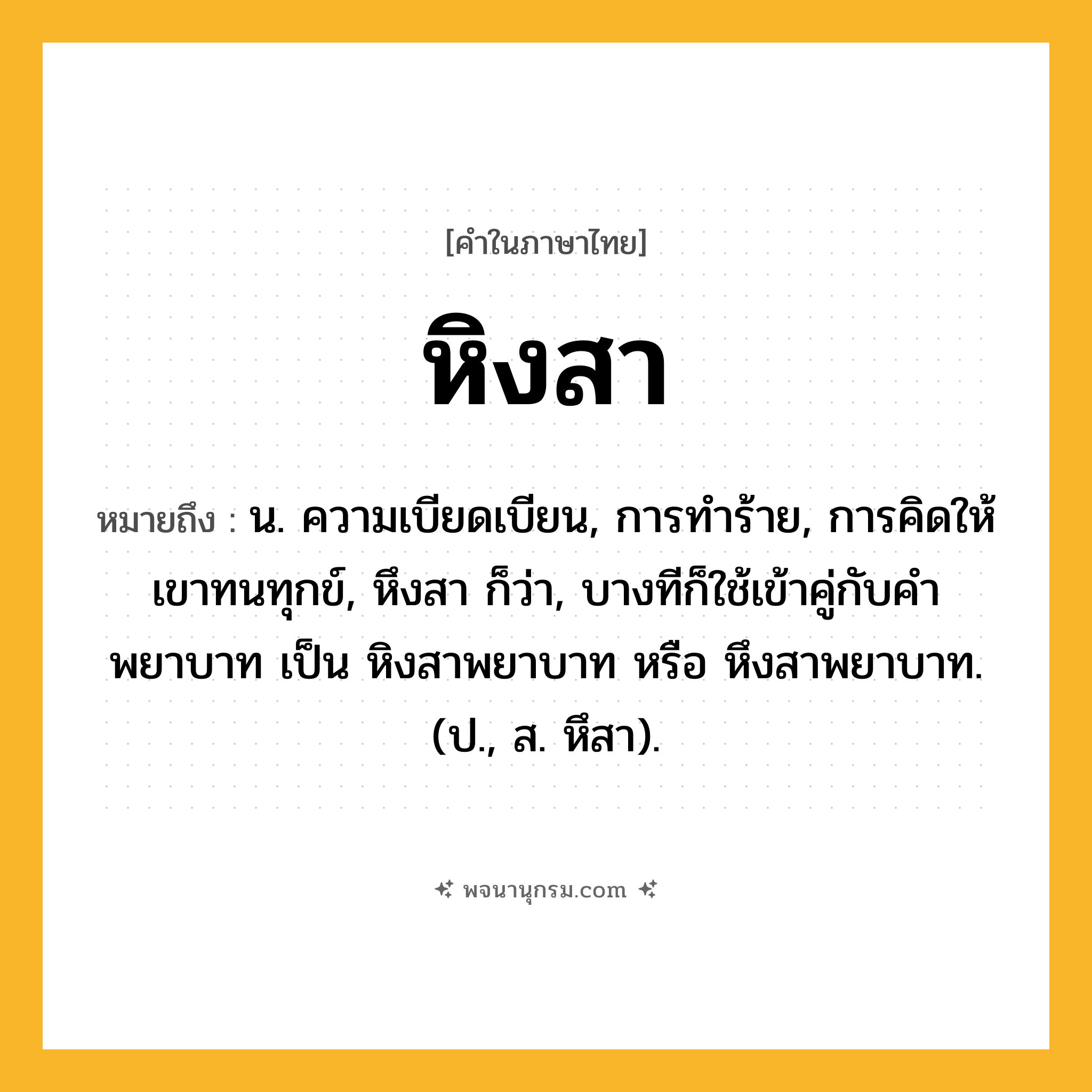 หิงสา ความหมาย หมายถึงอะไร?, คำในภาษาไทย หิงสา หมายถึง น. ความเบียดเบียน, การทําร้าย, การคิดให้เขาทนทุกข์, หึงสา ก็ว่า, บางทีก็ใช้เข้าคู่กับคำ พยาบาท เป็น หิงสาพยาบาท หรือ หึงสาพยาบาท. (ป., ส. หึสา).
