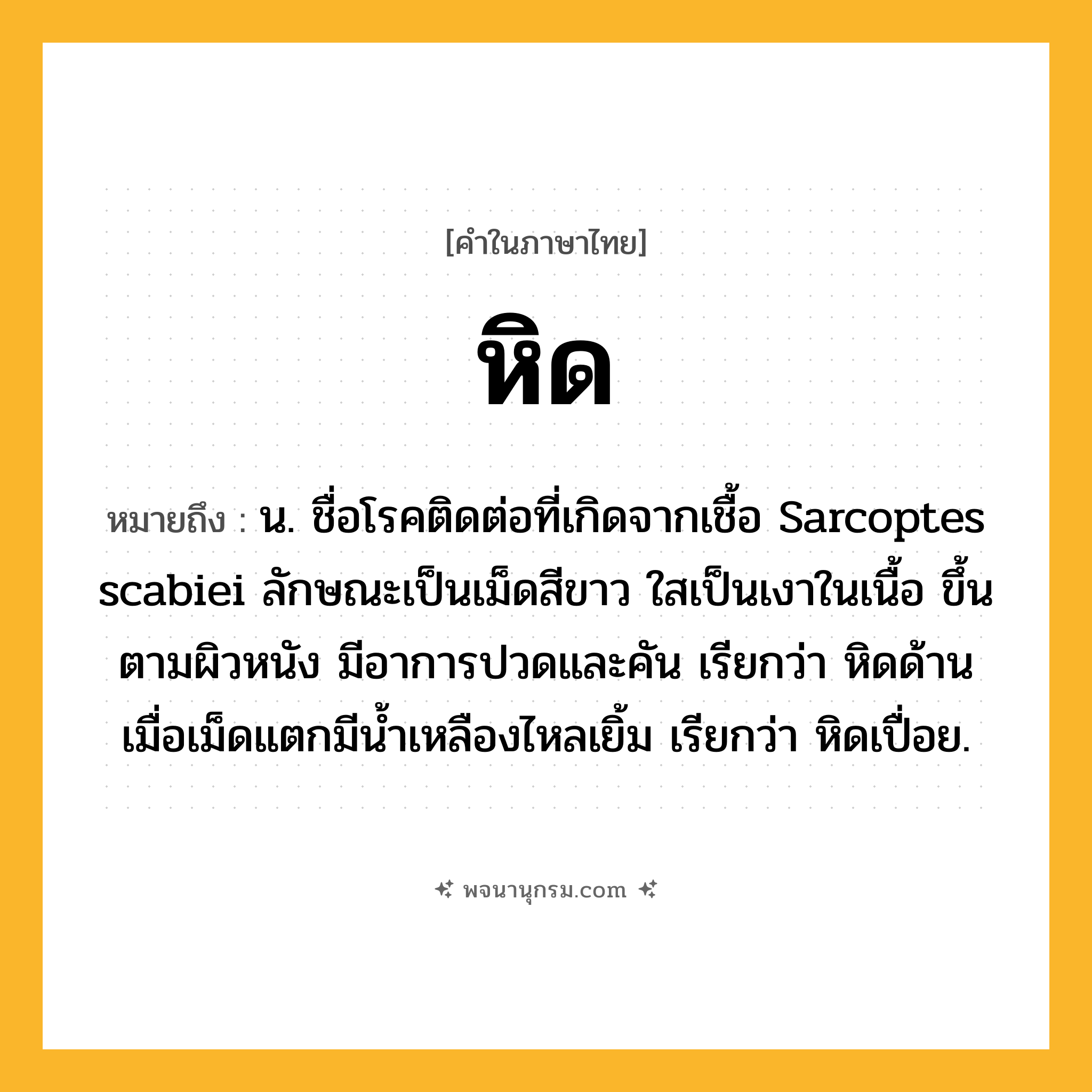 หิด ความหมาย หมายถึงอะไร?, คำในภาษาไทย หิด หมายถึง น. ชื่อโรคติดต่อที่เกิดจากเชื้อ Sarcoptes scabiei ลักษณะเป็นเม็ดสีขาว ใสเป็นเงาในเนื้อ ขึ้นตามผิวหนัง มีอาการปวดและคัน เรียกว่า หิดด้าน เมื่อเม็ดแตกมีนํ้าเหลืองไหลเยิ้ม เรียกว่า หิดเปื่อย.