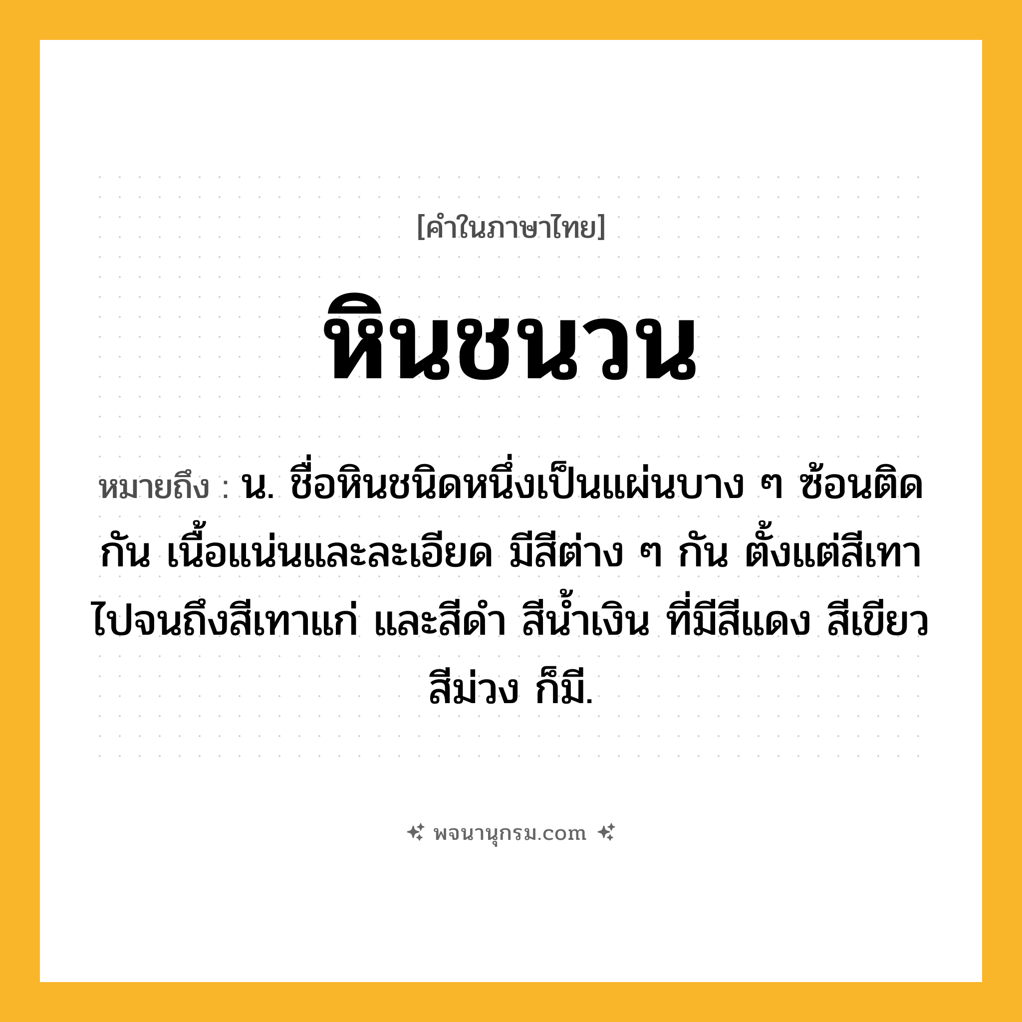 หินชนวน ความหมาย หมายถึงอะไร?, คำในภาษาไทย หินชนวน หมายถึง น. ชื่อหินชนิดหนึ่งเป็นแผ่นบาง ๆ ซ้อนติดกัน เนื้อแน่นและละเอียด มีสีต่าง ๆ กัน ตั้งแต่สีเทาไปจนถึงสีเทาแก่ และสีดํา สีน้ำเงิน ที่มีสีแดง สีเขียว สีม่วง ก็มี.