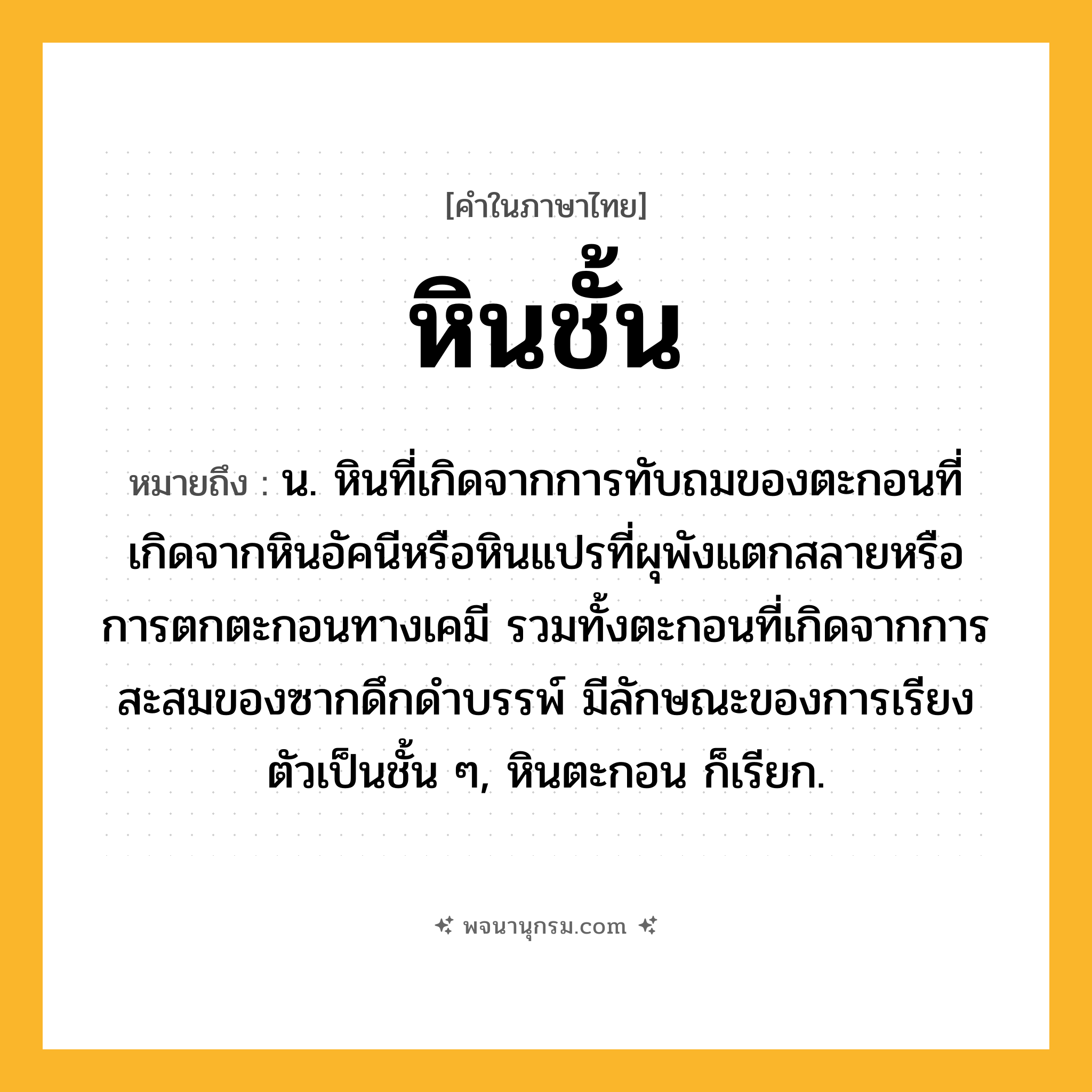 หินชั้น ความหมาย หมายถึงอะไร?, คำในภาษาไทย หินชั้น หมายถึง น. หินที่เกิดจากการทับถมของตะกอนที่เกิดจากหินอัคนีหรือหินแปรที่ผุพังแตกสลายหรือการตกตะกอนทางเคมี รวมทั้งตะกอนที่เกิดจากการสะสมของซากดึกดำบรรพ์ มีลักษณะของการเรียงตัวเป็นชั้น ๆ, หินตะกอน ก็เรียก.