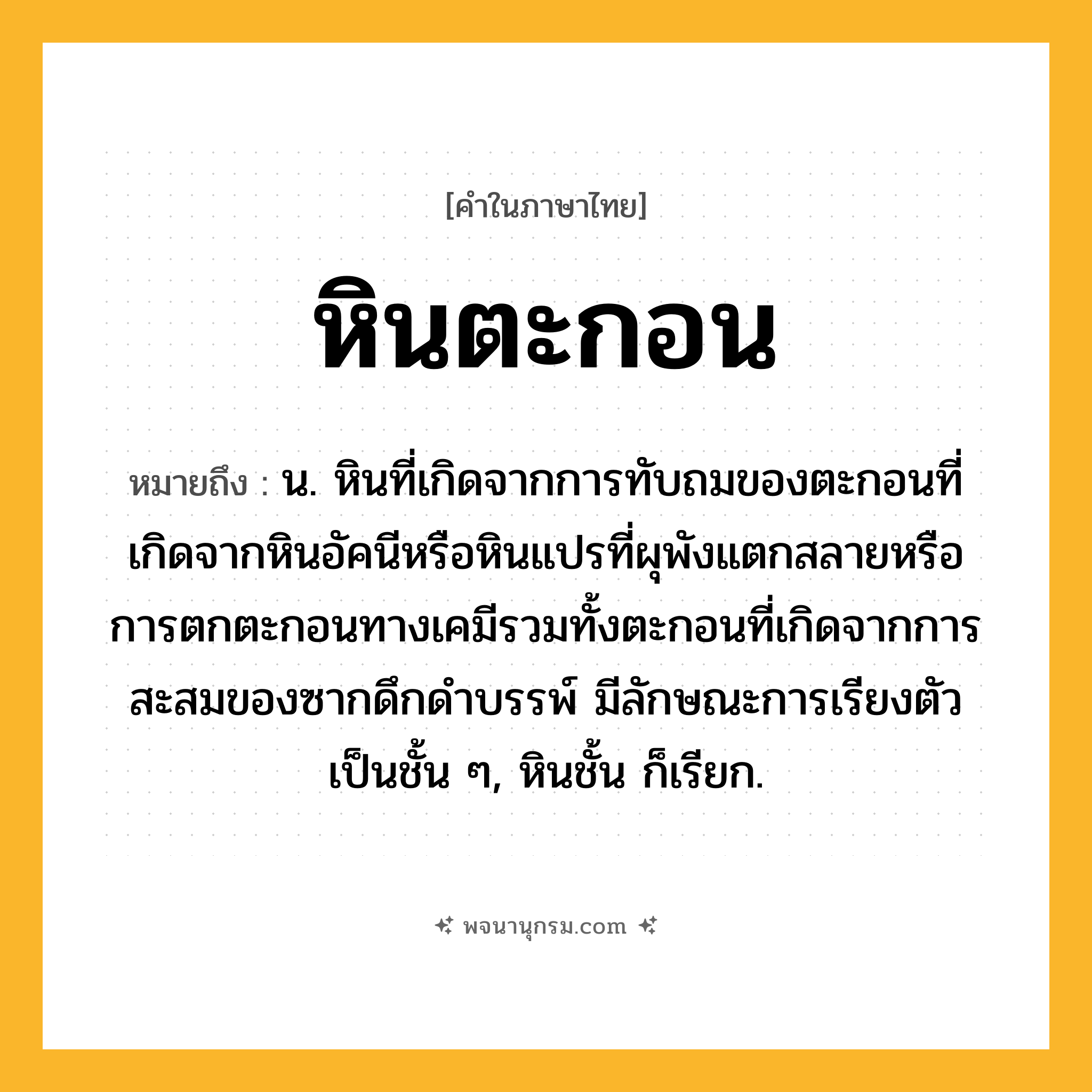 หินตะกอน ความหมาย หมายถึงอะไร?, คำในภาษาไทย หินตะกอน หมายถึง น. หินที่เกิดจากการทับถมของตะกอนที่เกิดจากหินอัคนีหรือหินแปรที่ผุพังแตกสลายหรือการตกตะกอนทางเคมีรวมทั้งตะกอนที่เกิดจากการสะสมของซากดึกดำบรรพ์ มีลักษณะการเรียงตัวเป็นชั้น ๆ, หินชั้น ก็เรียก.