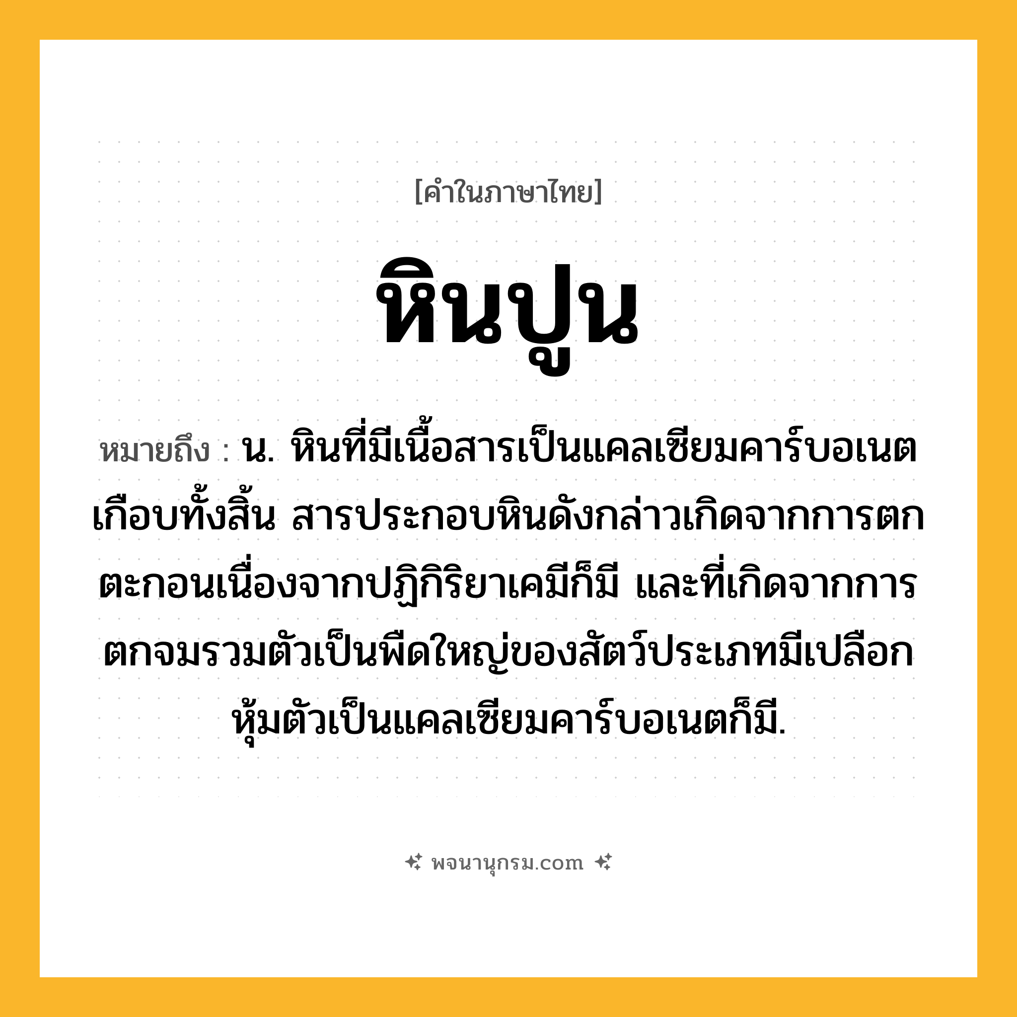 หินปูน ความหมาย หมายถึงอะไร?, คำในภาษาไทย หินปูน หมายถึง น. หินที่มีเนื้อสารเป็นแคลเซียมคาร์บอเนตเกือบทั้งสิ้น สารประกอบหินดังกล่าวเกิดจากการตกตะกอนเนื่องจากปฏิกิริยาเคมีก็มี และที่เกิดจากการตกจมรวมตัวเป็นพืดใหญ่ของสัตว์ประเภทมีเปลือกหุ้มตัวเป็นแคลเซียมคาร์บอเนตก็มี.