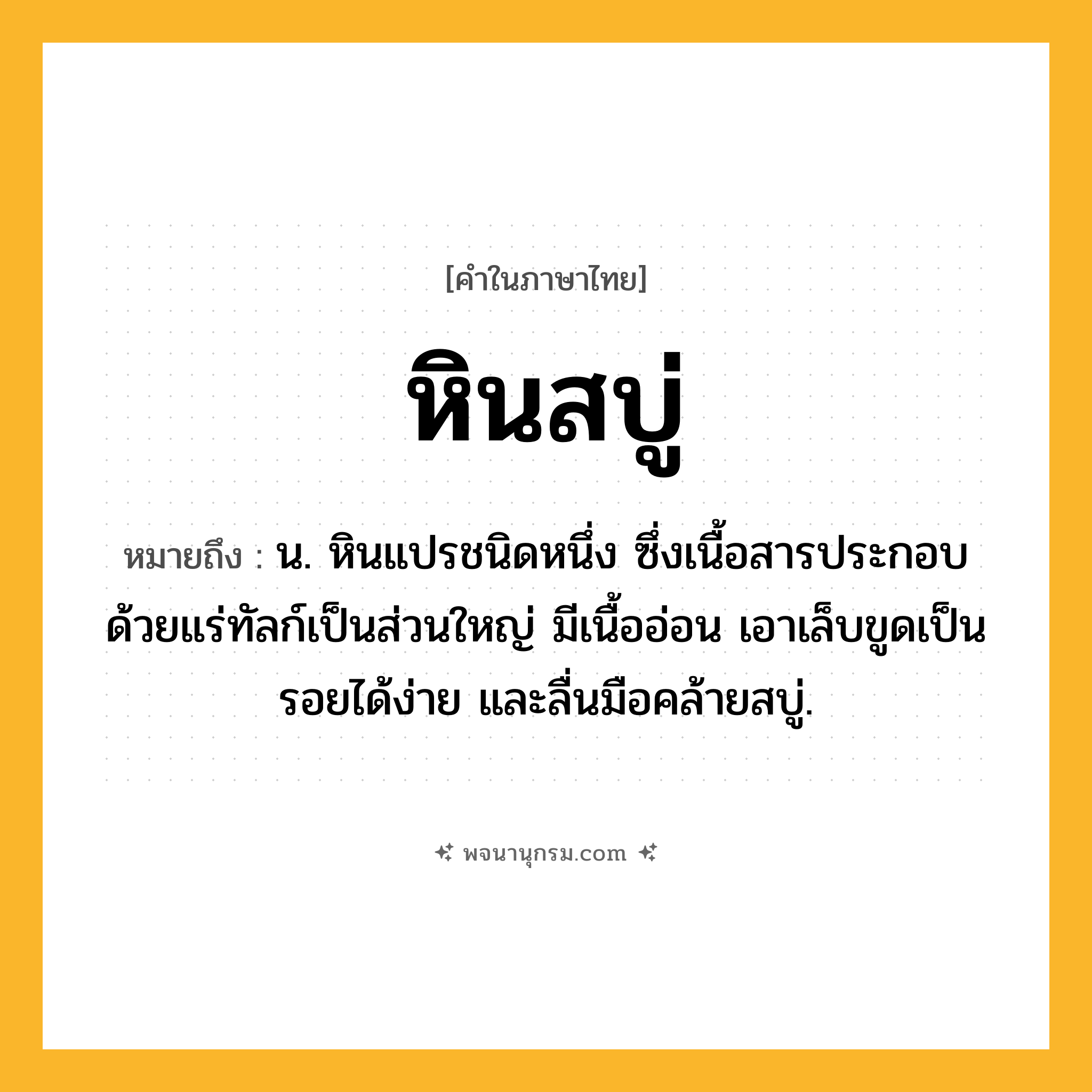 หินสบู่ ความหมาย หมายถึงอะไร?, คำในภาษาไทย หินสบู่ หมายถึง น. หินแปรชนิดหนึ่ง ซึ่งเนื้อสารประกอบด้วยแร่ทัลก์เป็นส่วนใหญ่ มีเนื้ออ่อน เอาเล็บขูดเป็นรอยได้ง่าย และลื่นมือคล้ายสบู่.