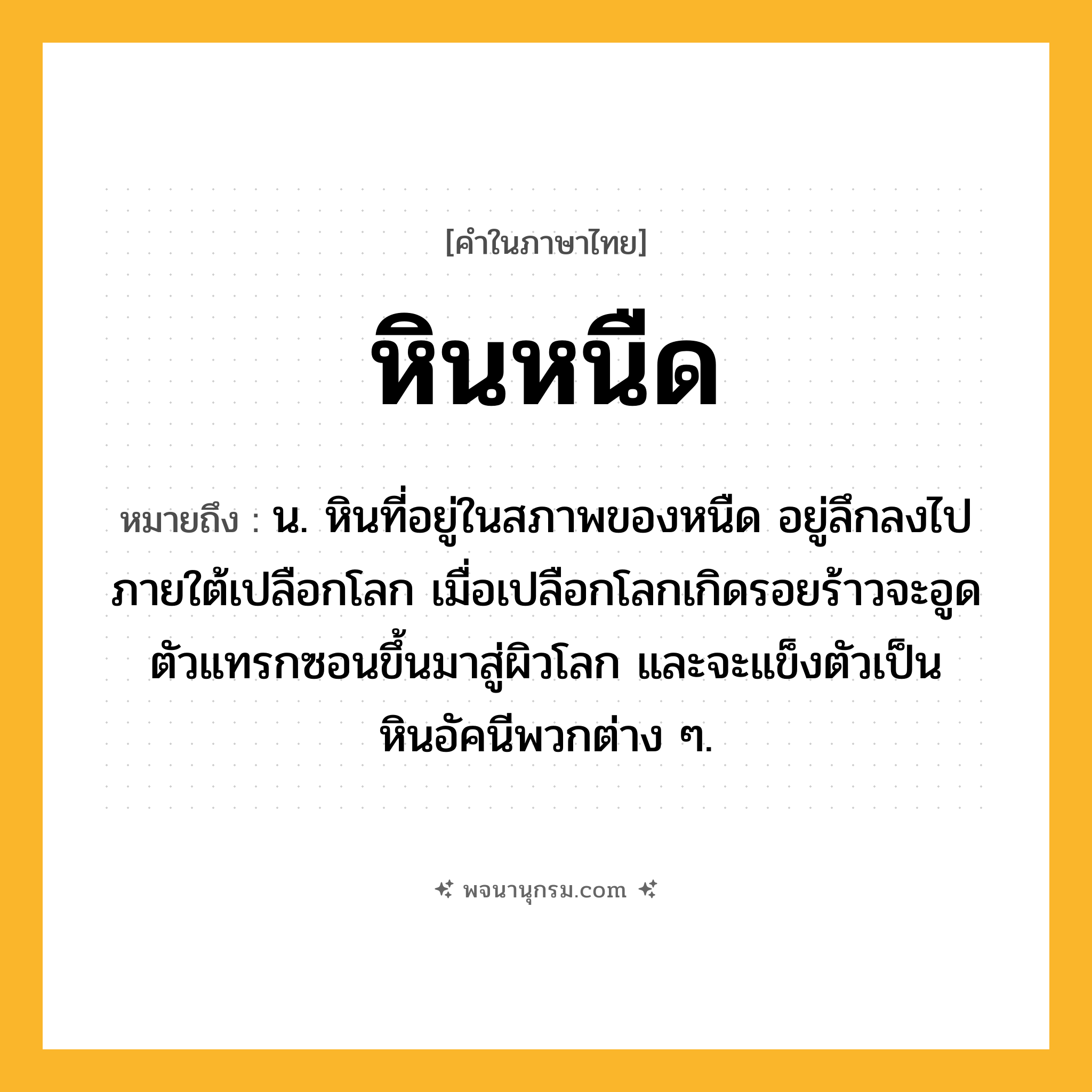 หินหนืด ความหมาย หมายถึงอะไร?, คำในภาษาไทย หินหนืด หมายถึง น. หินที่อยู่ในสภาพของหนืด อยู่ลึกลงไปภายใต้เปลือกโลก เมื่อเปลือกโลกเกิดรอยร้าวจะอูดตัวแทรกซอนขึ้นมาสู่ผิวโลก และจะแข็งตัวเป็นหินอัคนีพวกต่าง ๆ.