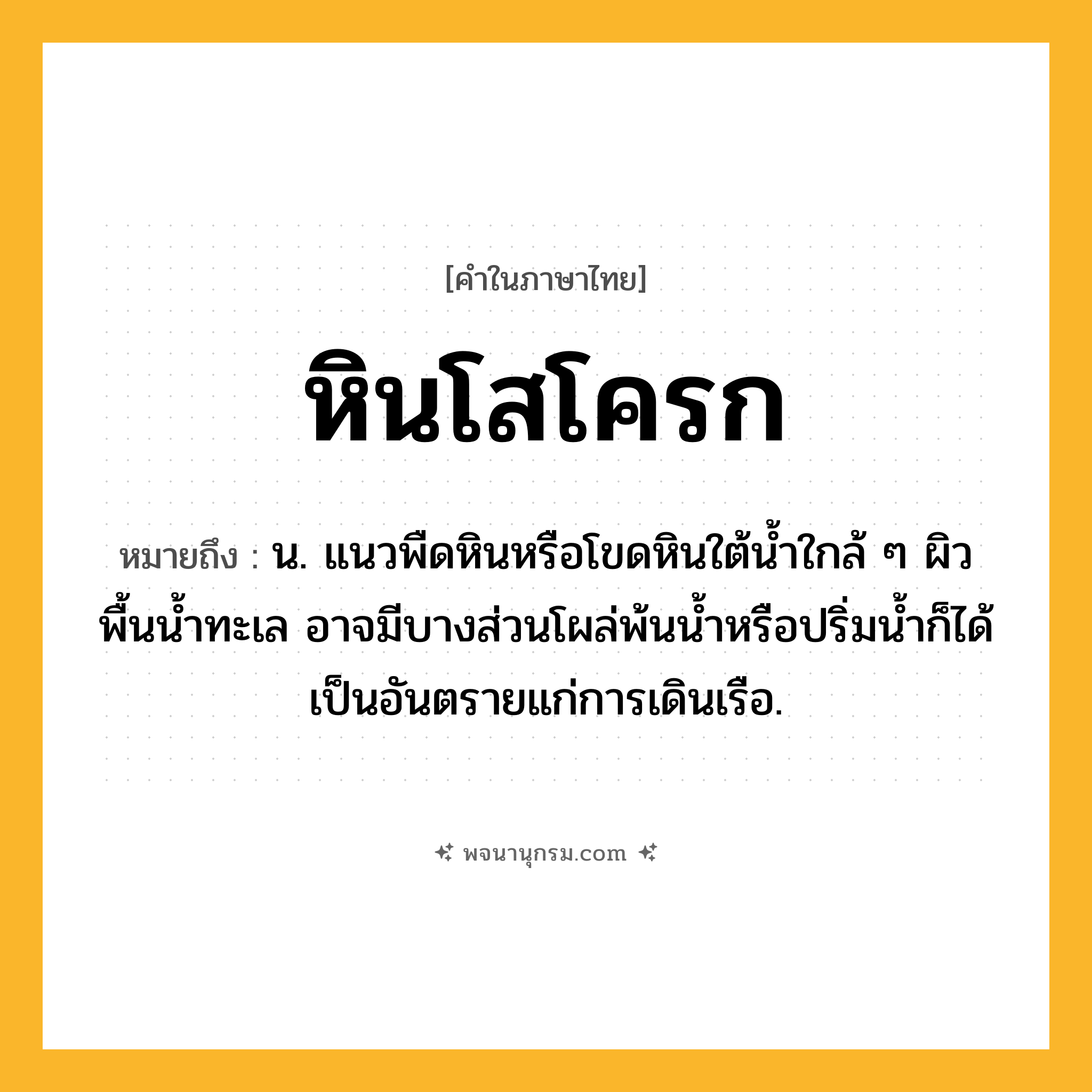 หินโสโครก ความหมาย หมายถึงอะไร?, คำในภาษาไทย หินโสโครก หมายถึง น. แนวพืดหินหรือโขดหินใต้น้ำใกล้ ๆ ผิวพื้นน้ำทะเล อาจมีบางส่วนโผล่พ้นน้ำหรือปริ่มน้ำก็ได้ เป็นอันตรายแก่การเดินเรือ.