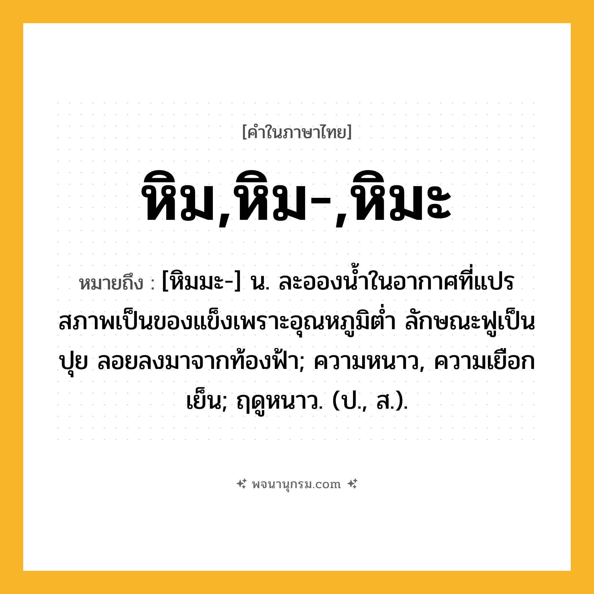 หิม,หิม-,หิมะ ความหมาย หมายถึงอะไร?, คำในภาษาไทย หิม,หิม-,หิมะ หมายถึง [หิมมะ-] น. ละอองนํ้าในอากาศที่แปรสภาพเป็นของแข็งเพราะอุณหภูมิตํ่า ลักษณะฟูเป็นปุย ลอยลงมาจากท้องฟ้า; ความหนาว, ความเยือกเย็น; ฤดูหนาว. (ป., ส.).