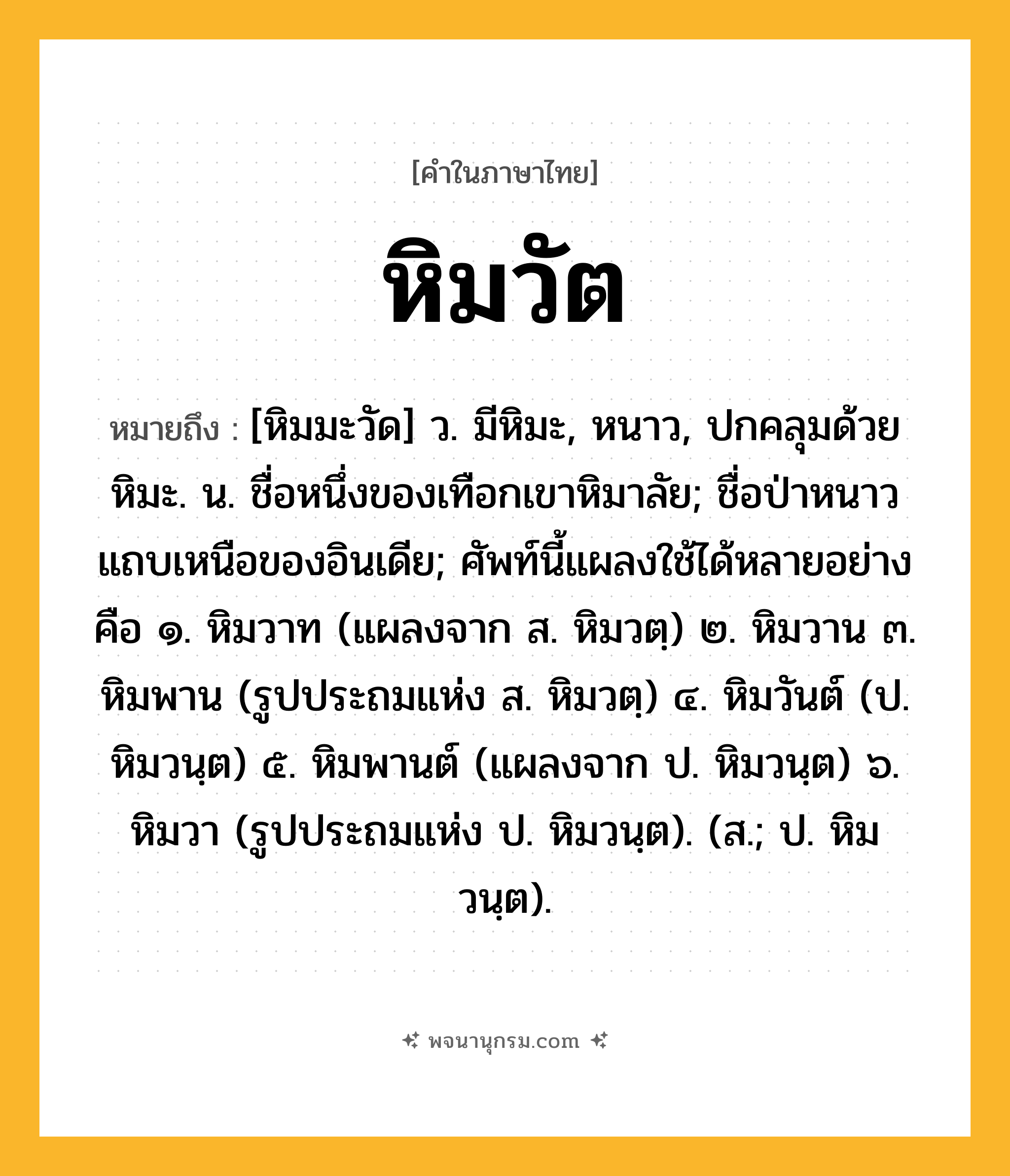 หิมวัต ความหมาย หมายถึงอะไร?, คำในภาษาไทย หิมวัต หมายถึง [หิมมะวัด] ว. มีหิมะ, หนาว, ปกคลุมด้วยหิมะ. น. ชื่อหนึ่งของเทือกเขาหิมาลัย; ชื่อป่าหนาวแถบเหนือของอินเดีย; ศัพท์นี้แผลงใช้ได้หลายอย่างคือ ๑. หิมวาท (แผลงจาก ส. หิมวตฺ) ๒. หิมวาน ๓. หิมพาน (รูปประถมแห่ง ส. หิมวตฺ) ๔. หิมวันต์ (ป. หิมวนฺต) ๕. หิมพานต์ (แผลงจาก ป. หิมวนฺต) ๖. หิมวา (รูปประถมแห่ง ป. หิมวนฺต). (ส.; ป. หิมวนฺต).