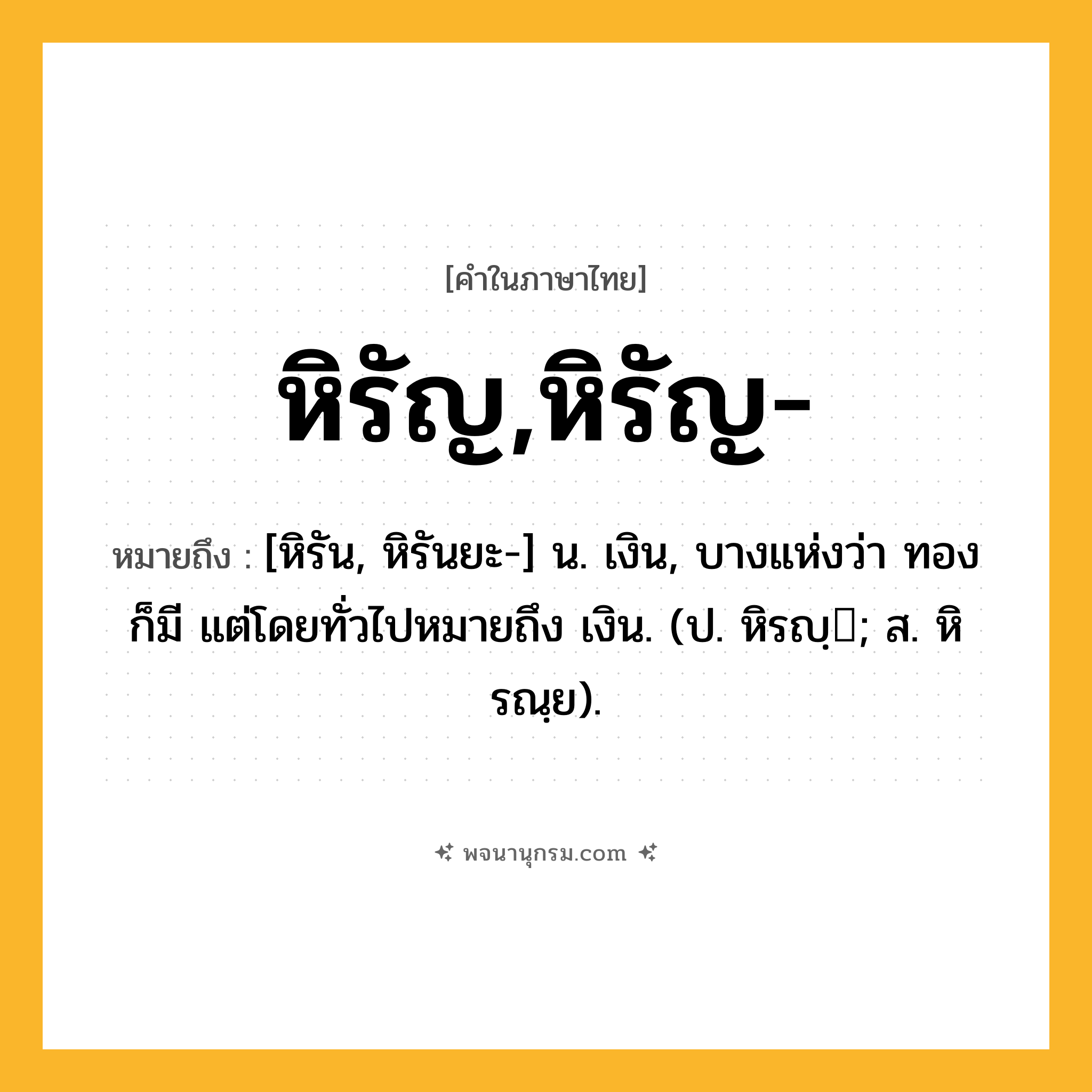 หิรัญ,หิรัญ- ความหมาย หมายถึงอะไร?, คำในภาษาไทย หิรัญ,หิรัญ- หมายถึง [หิรัน, หิรันยะ-] น. เงิน, บางแห่งว่า ทอง ก็มี แต่โดยทั่วไปหมายถึง เงิน. (ป. หิรญฺ; ส. หิรณฺย).