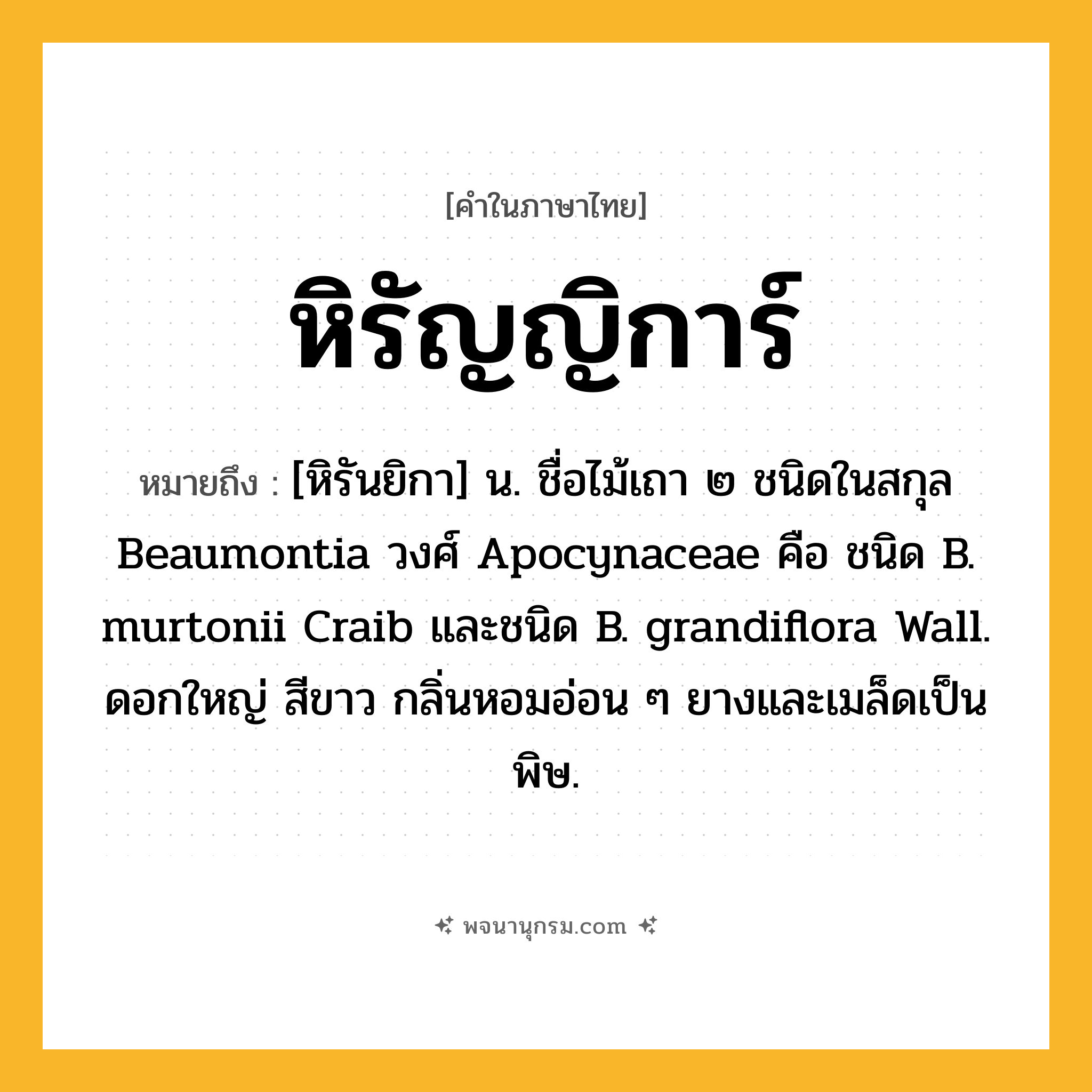 หิรัญญิการ์ ความหมาย หมายถึงอะไร?, คำในภาษาไทย หิรัญญิการ์ หมายถึง [หิรันยิกา] น. ชื่อไม้เถา ๒ ชนิดในสกุล Beaumontia วงศ์ Apocynaceae คือ ชนิด B. murtonii Craib และชนิด B. grandiflora Wall. ดอกใหญ่ สีขาว กลิ่นหอมอ่อน ๆ ยางและเมล็ดเป็นพิษ.