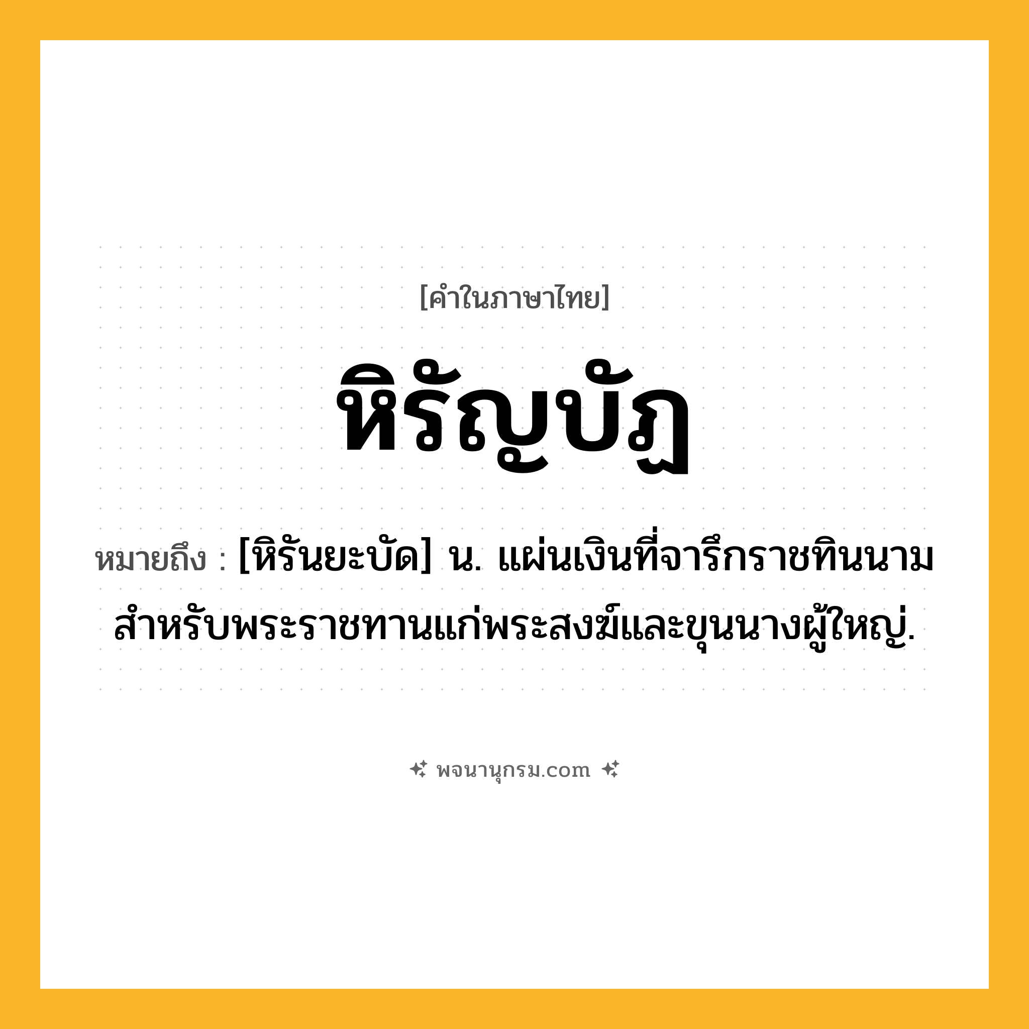 หิรัญบัฏ ความหมาย หมายถึงอะไร?, คำในภาษาไทย หิรัญบัฏ หมายถึง [หิรันยะบัด] น. แผ่นเงินที่จารึกราชทินนามสำหรับพระราชทานแก่พระสงฆ์และขุนนางผู้ใหญ่.