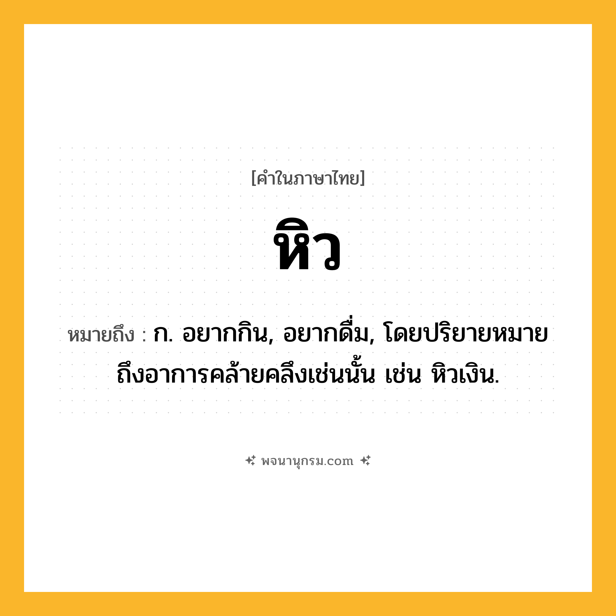 หิว ความหมาย หมายถึงอะไร?, คำในภาษาไทย หิว หมายถึง ก. อยากกิน, อยากดื่ม, โดยปริยายหมายถึงอาการคล้ายคลึงเช่นนั้น เช่น หิวเงิน.