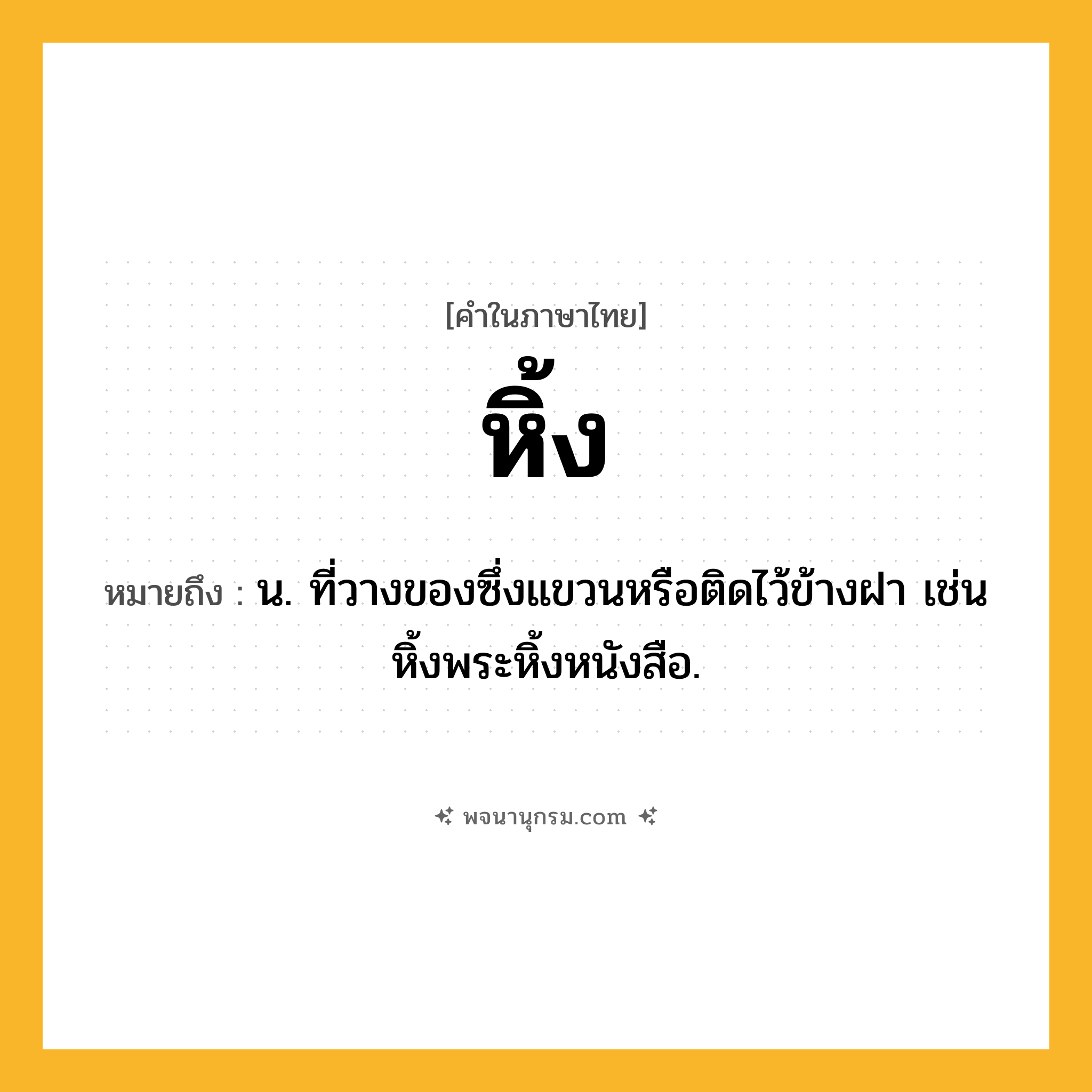 หิ้ง ความหมาย หมายถึงอะไร?, คำในภาษาไทย หิ้ง หมายถึง น. ที่วางของซึ่งแขวนหรือติดไว้ข้างฝา เช่น หิ้งพระหิ้งหนังสือ.