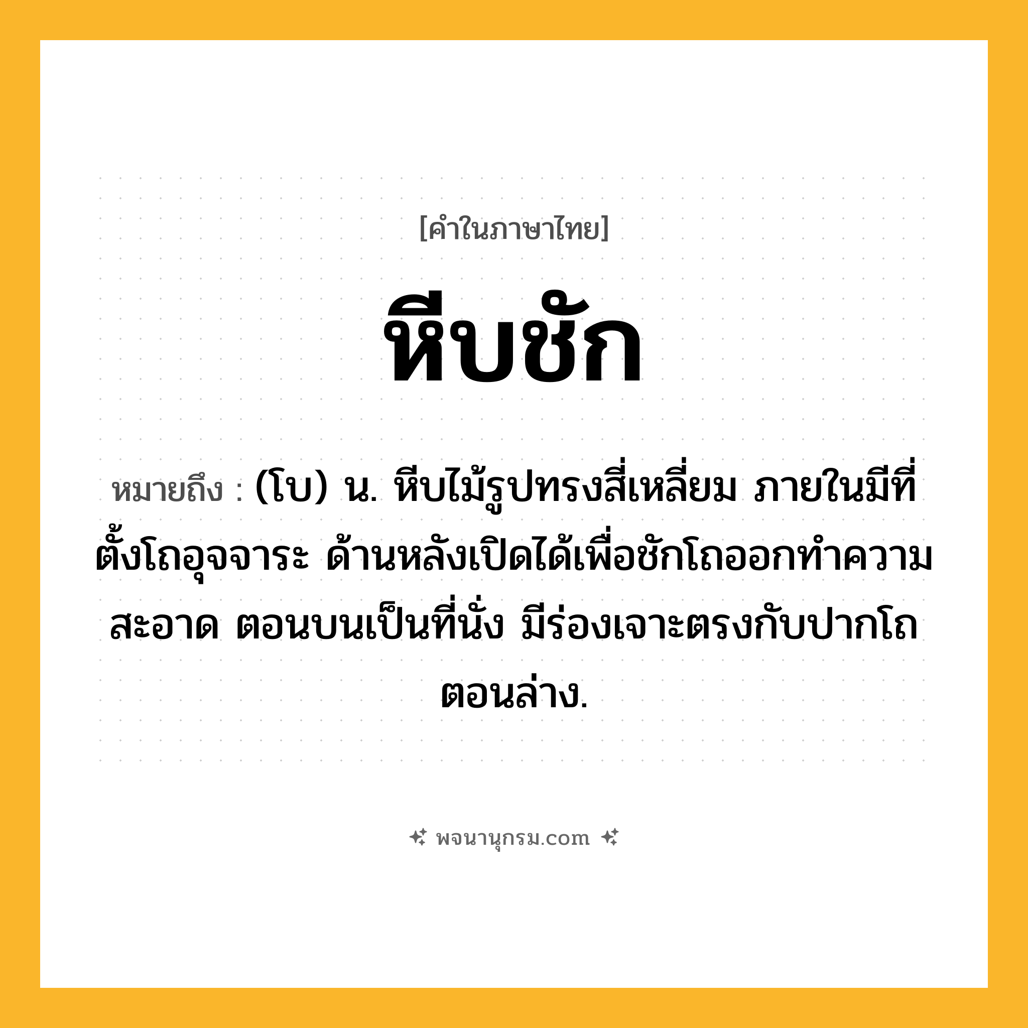 หีบชัก ความหมาย หมายถึงอะไร?, คำในภาษาไทย หีบชัก หมายถึง (โบ) น. หีบไม้รูปทรงสี่เหลี่ยม ภายในมีที่ตั้งโถอุจจาระ ด้านหลังเปิดได้เพื่อชักโถออกทําความสะอาด ตอนบนเป็นที่นั่ง มีร่องเจาะตรงกับปากโถตอนล่าง.