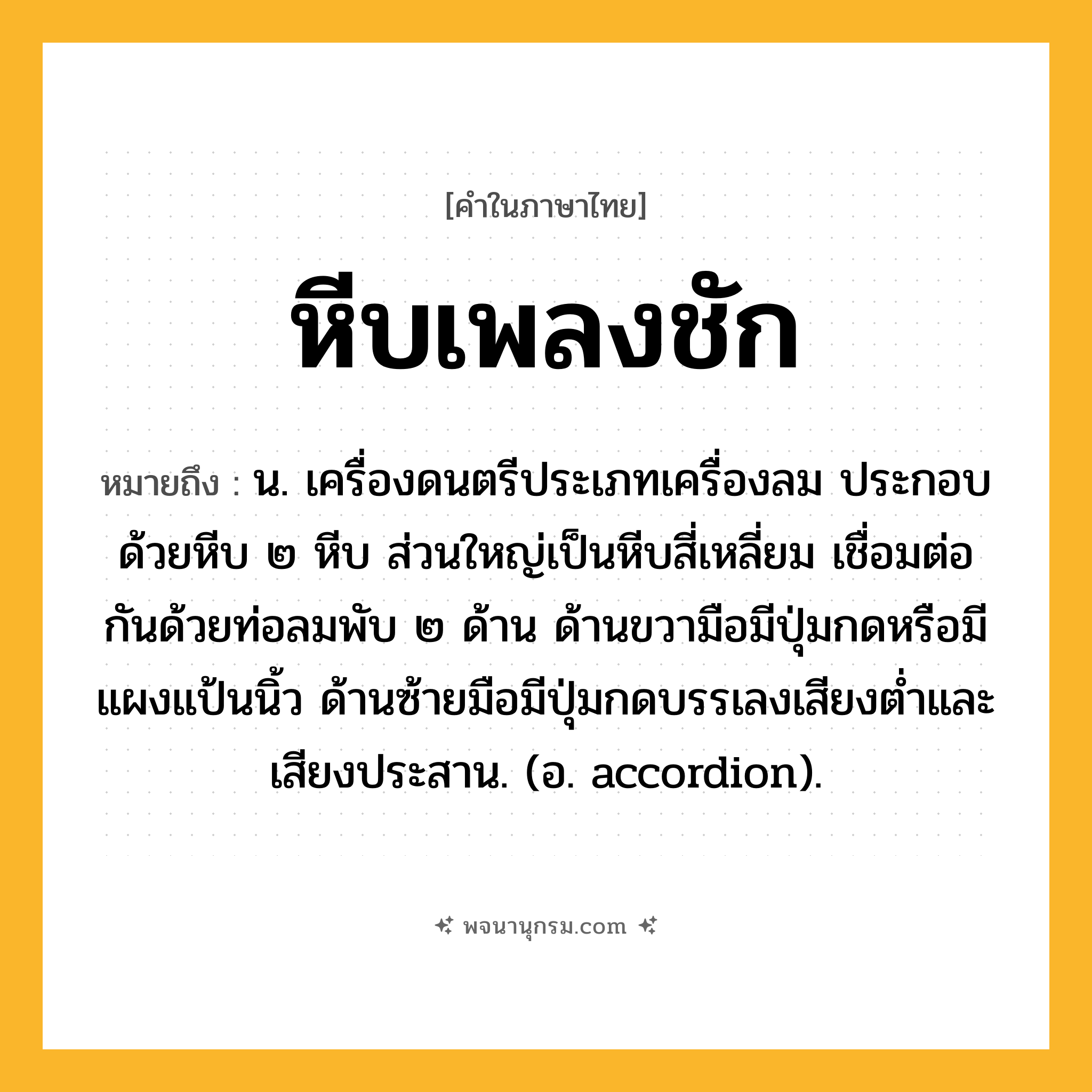หีบเพลงชัก ความหมาย หมายถึงอะไร?, คำในภาษาไทย หีบเพลงชัก หมายถึง น. เครื่องดนตรีประเภทเครื่องลม ประกอบด้วยหีบ ๒ หีบ ส่วนใหญ่เป็นหีบสี่เหลี่ยม เชื่อมต่อกันด้วยท่อลมพับ ๒ ด้าน ด้านขวามือมีปุ่มกดหรือมีแผงแป้นนิ้ว ด้านซ้ายมือมีปุ่มกดบรรเลงเสียงตํ่าและเสียงประสาน. (อ. accordion).