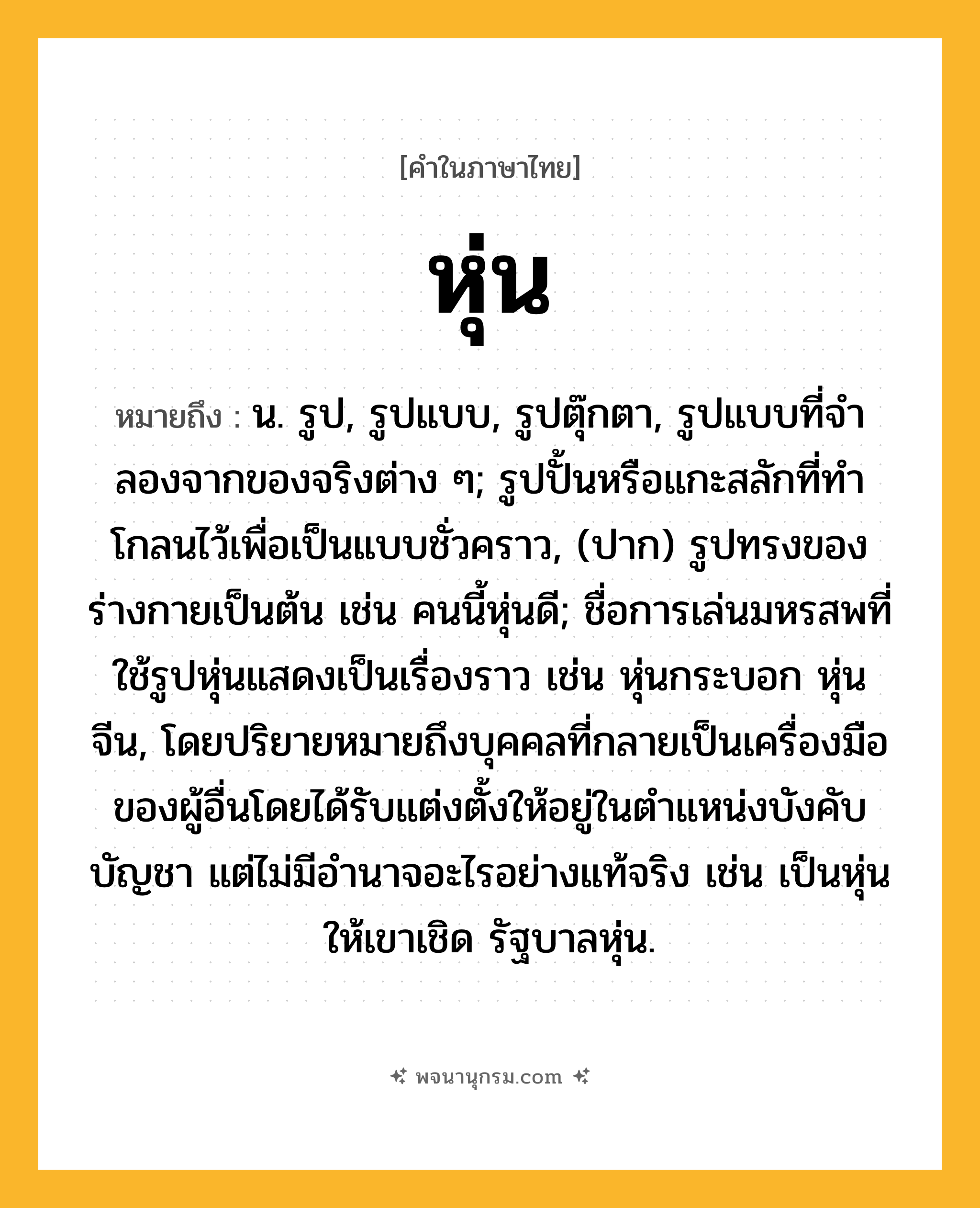 หุ่น ความหมาย หมายถึงอะไร?, คำในภาษาไทย หุ่น หมายถึง น. รูป, รูปแบบ, รูปตุ๊กตา, รูปแบบที่จําลองจากของจริงต่าง ๆ; รูปปั้นหรือแกะสลักที่ทําโกลนไว้เพื่อเป็นแบบชั่วคราว, (ปาก) รูปทรงของร่างกายเป็นต้น เช่น คนนี้หุ่นดี; ชื่อการเล่นมหรสพที่ใช้รูปหุ่นแสดงเป็นเรื่องราว เช่น หุ่นกระบอก หุ่นจีน, โดยปริยายหมายถึงบุคคลที่กลายเป็นเครื่องมือของผู้อื่นโดยได้รับแต่งตั้งให้อยู่ในตำแหน่งบังคับบัญชา แต่ไม่มีอำนาจอะไรอย่างแท้จริง เช่น เป็นหุ่นให้เขาเชิด รัฐบาลหุ่น.
