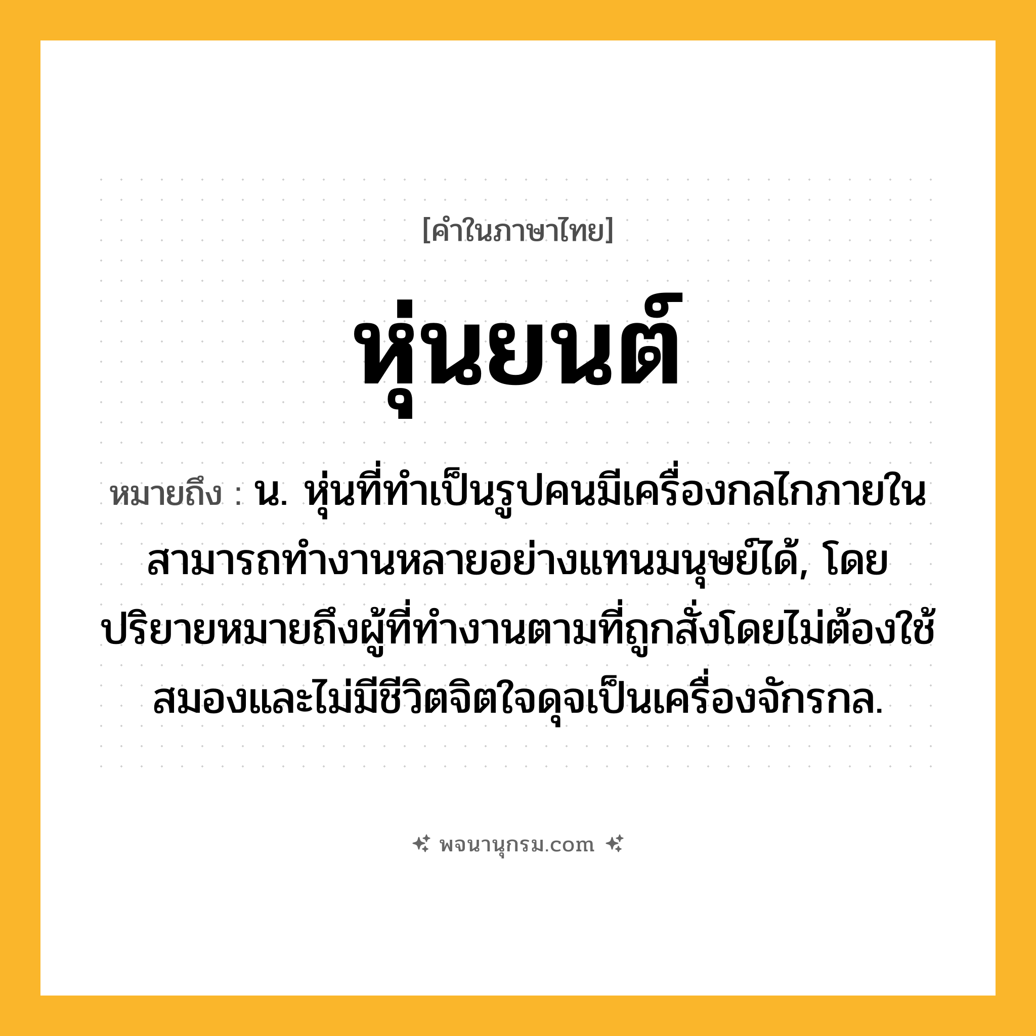 หุ่นยนต์ ความหมาย หมายถึงอะไร?, คำในภาษาไทย หุ่นยนต์ หมายถึง น. หุ่นที่ทำเป็นรูปคนมีเครื่องกลไกภายใน สามารถทำงานหลายอย่างแทนมนุษย์ได้, โดยปริยายหมายถึงผู้ที่ทำงานตามที่ถูกสั่งโดยไม่ต้องใช้สมองและไม่มีชีวิตจิตใจดุจเป็นเครื่องจักรกล.