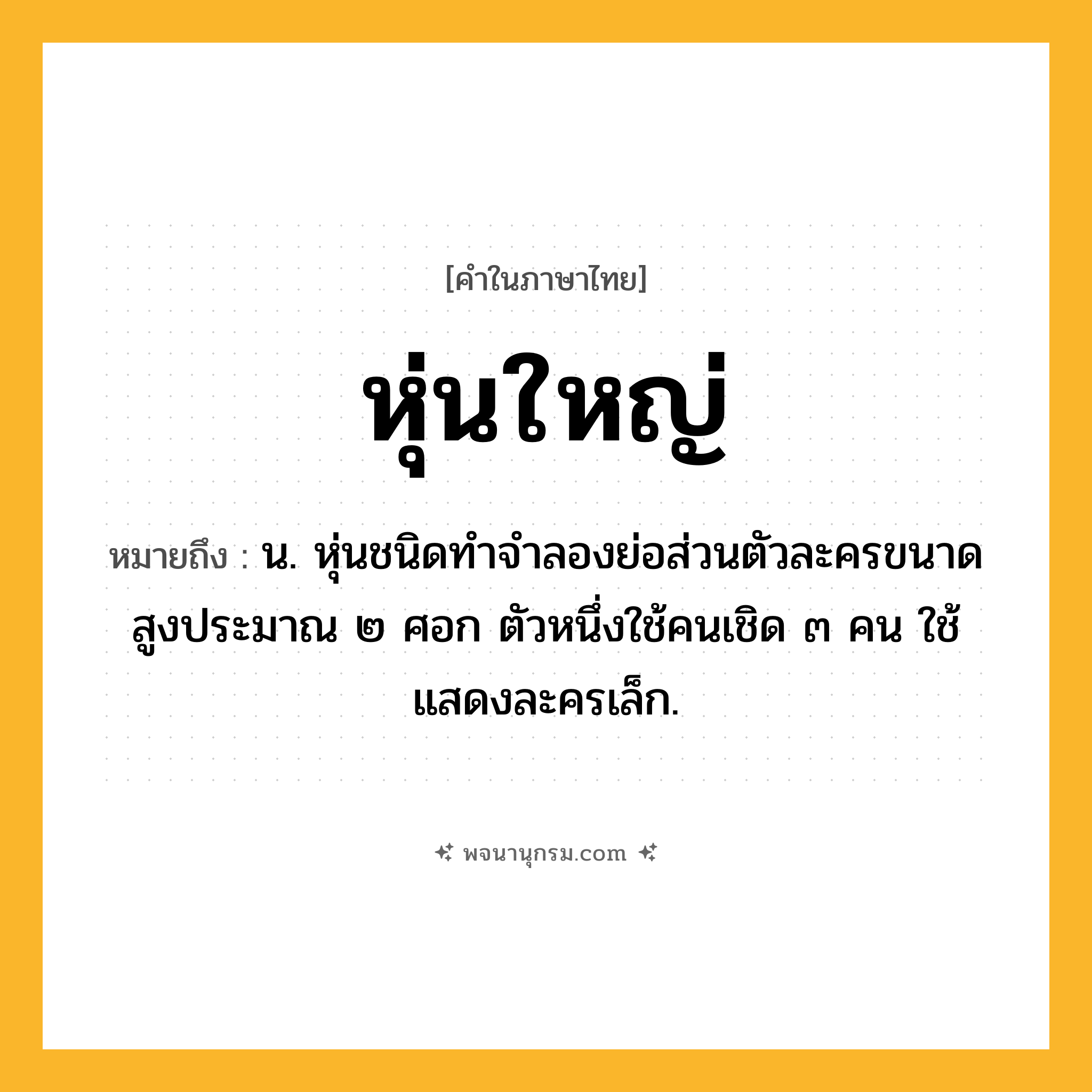 หุ่นใหญ่ ความหมาย หมายถึงอะไร?, คำในภาษาไทย หุ่นใหญ่ หมายถึง น. หุ่นชนิดทำจำลองย่อส่วนตัวละครขนาดสูงประมาณ ๒ ศอก ตัวหนึ่งใช้คนเชิด ๓ คน ใช้แสดงละครเล็ก.