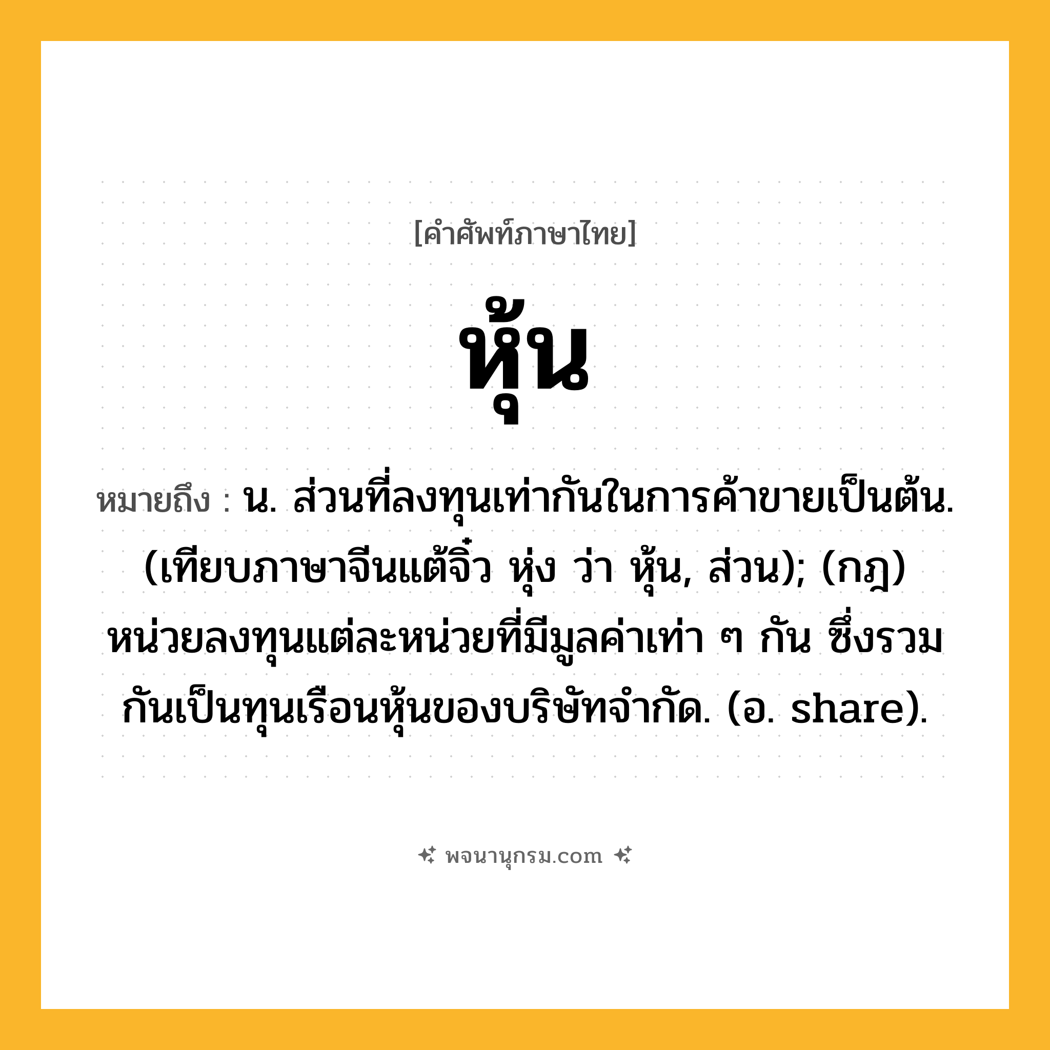 หุ้น ความหมาย หมายถึงอะไร?, คำในภาษาไทย หุ้น หมายถึง น. ส่วนที่ลงทุนเท่ากันในการค้าขายเป็นต้น. (เทียบภาษาจีนแต้จิ๋ว หุ่ง ว่า หุ้น, ส่วน); (กฎ) หน่วยลงทุนแต่ละหน่วยที่มีมูลค่าเท่า ๆ กัน ซึ่งรวมกันเป็นทุนเรือนหุ้นของบริษัทจํากัด. (อ. share).