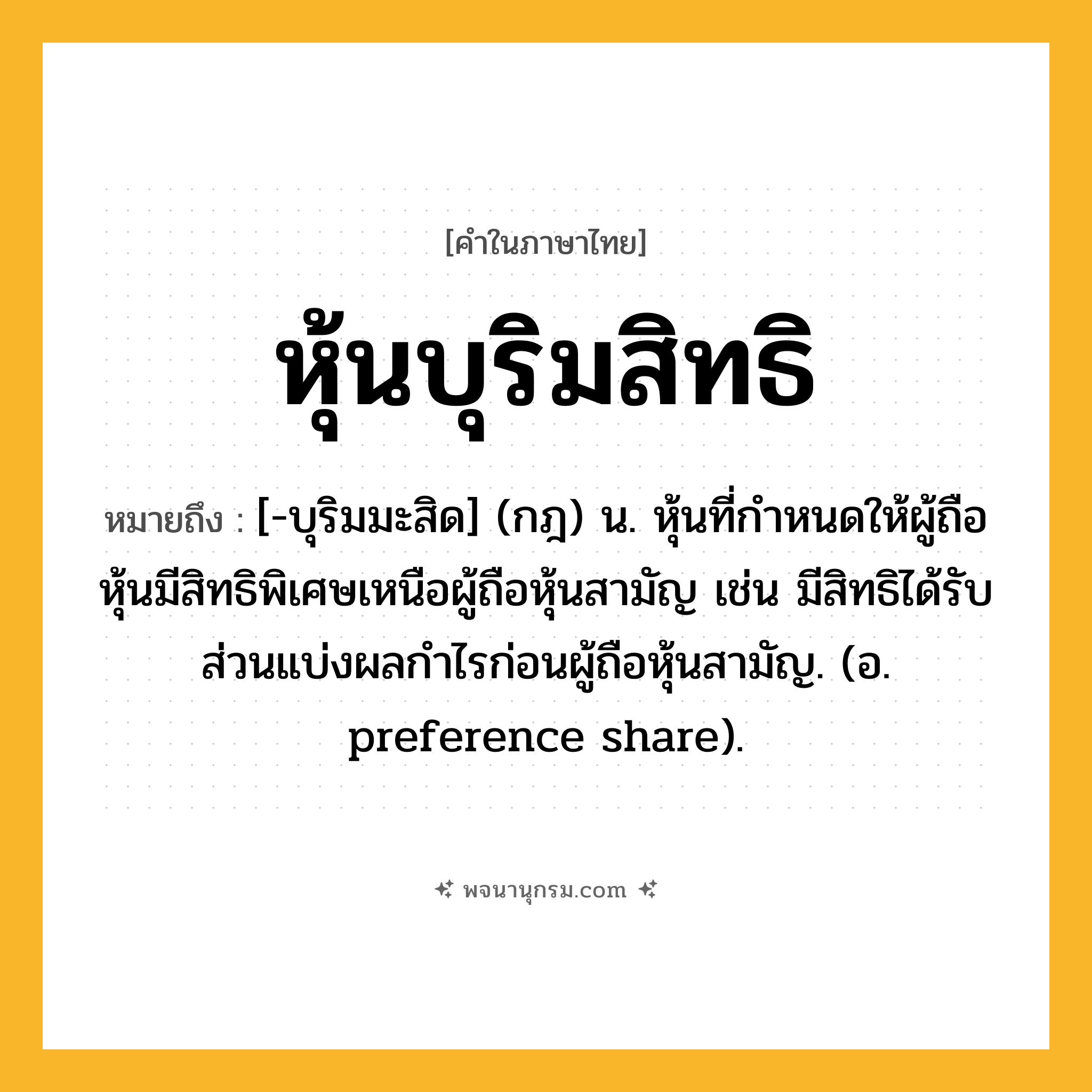 หุ้นบุริมสิทธิ ความหมาย หมายถึงอะไร?, คำในภาษาไทย หุ้นบุริมสิทธิ หมายถึง [-บุริมมะสิด] (กฎ) น. หุ้นที่กําหนดให้ผู้ถือหุ้นมีสิทธิพิเศษเหนือผู้ถือหุ้นสามัญ เช่น มีสิทธิได้รับส่วนแบ่งผลกําไรก่อนผู้ถือหุ้นสามัญ. (อ. preference share).