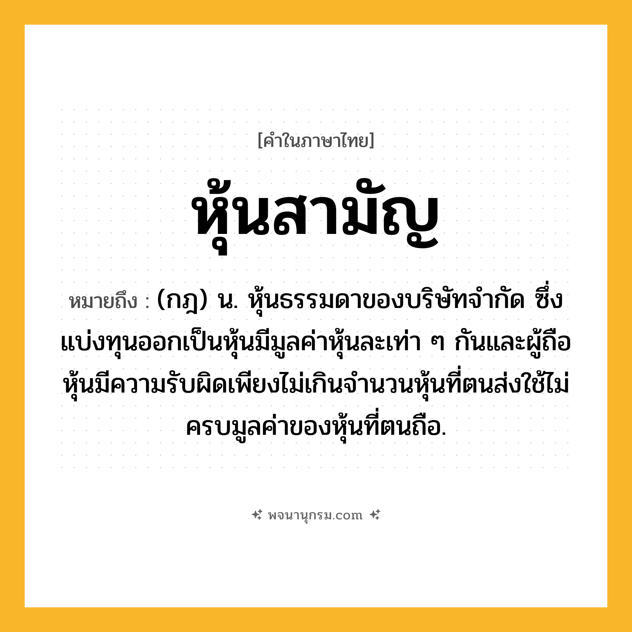 หุ้นสามัญ ความหมาย หมายถึงอะไร?, คำในภาษาไทย หุ้นสามัญ หมายถึง (กฎ) น. หุ้นธรรมดาของบริษัทจำกัด ซึ่งแบ่งทุนออกเป็นหุ้นมีมูลค่าหุ้นละเท่า ๆ กันและผู้ถือหุ้นมีความรับผิดเพียงไม่เกินจำนวนหุ้นที่ตนส่งใช้ไม่ครบมูลค่าของหุ้นที่ตนถือ.