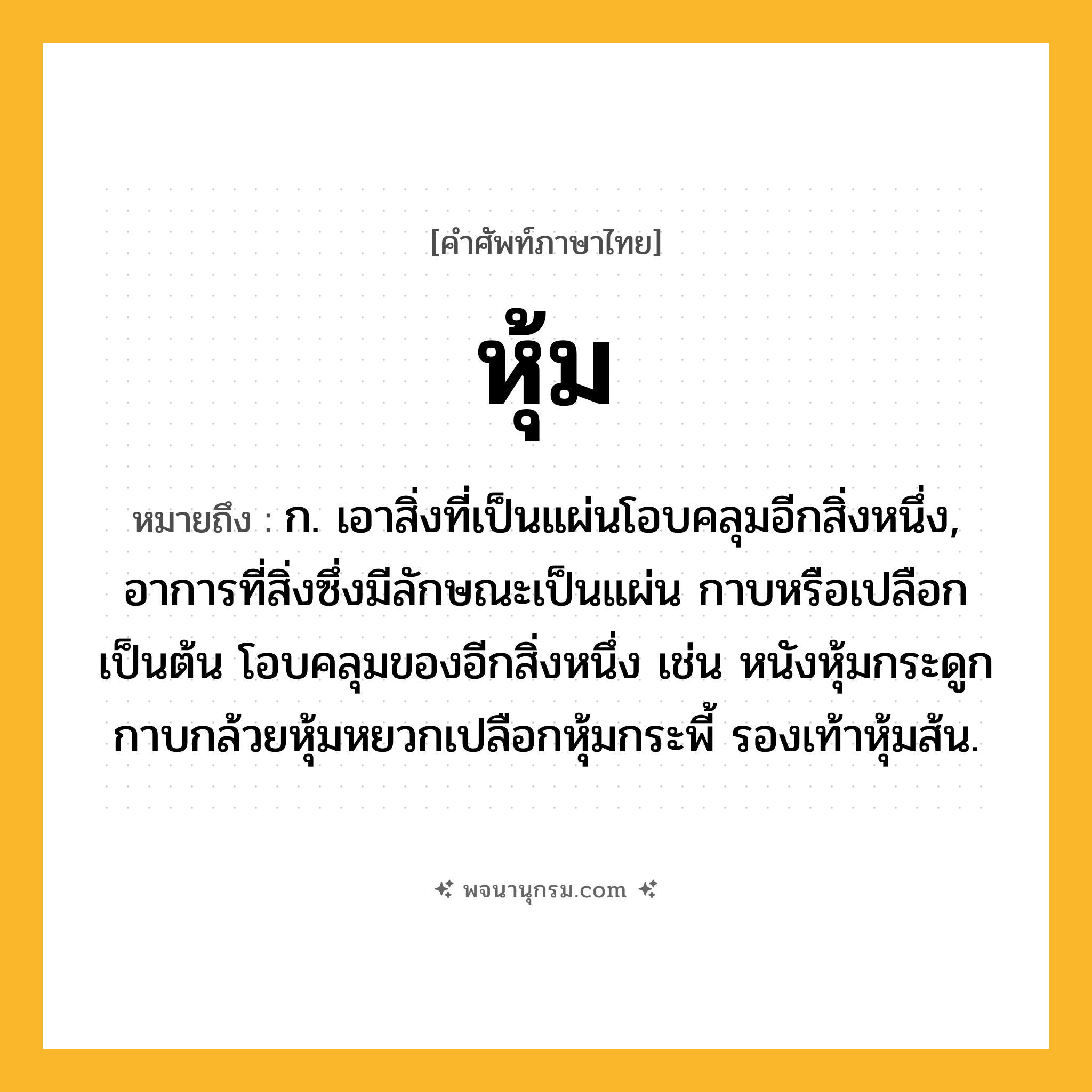 หุ้ม ความหมาย หมายถึงอะไร?, คำในภาษาไทย หุ้ม หมายถึง ก. เอาสิ่งที่เป็นแผ่นโอบคลุมอีกสิ่งหนึ่ง, อาการที่สิ่งซึ่งมีลักษณะเป็นแผ่น กาบหรือเปลือกเป็นต้น โอบคลุมของอีกสิ่งหนึ่ง เช่น หนังหุ้มกระดูก กาบกล้วยหุ้มหยวกเปลือกหุ้มกระพี้ รองเท้าหุ้มส้น.