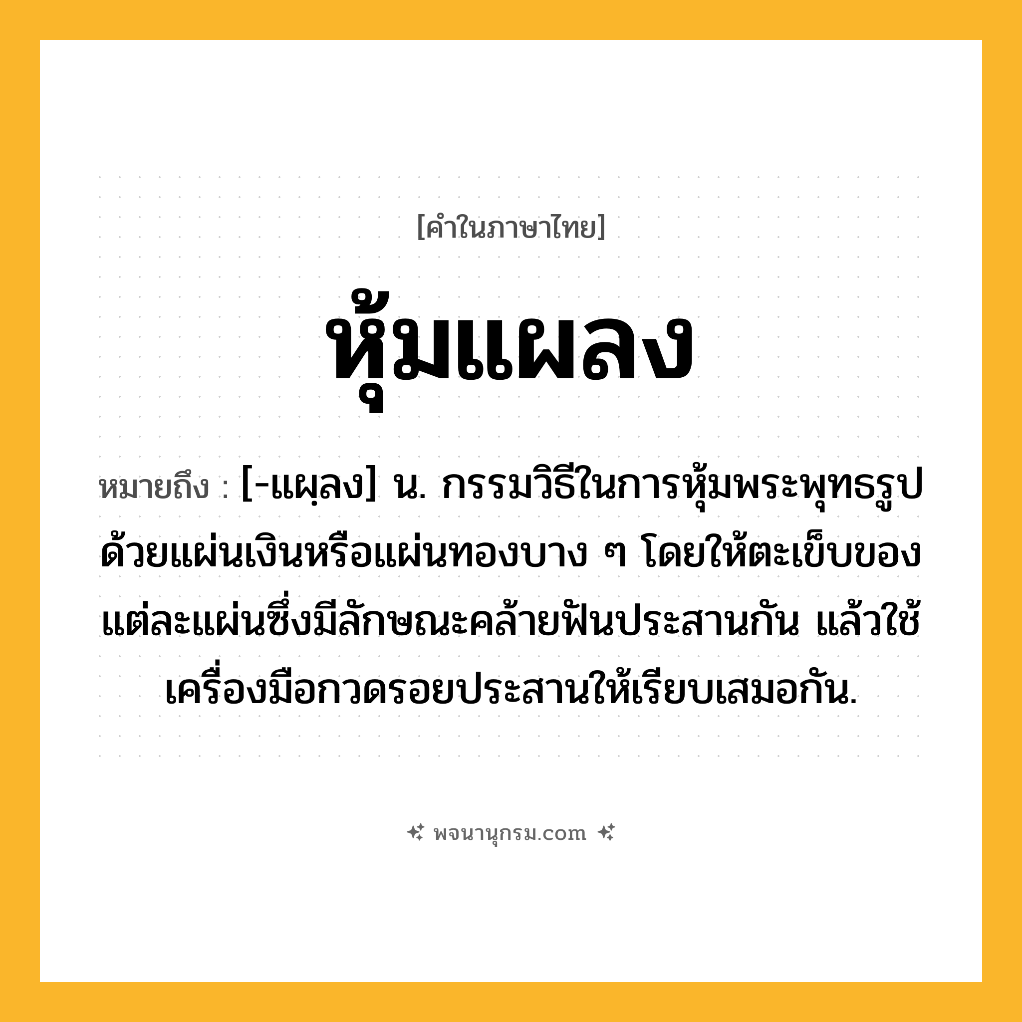หุ้มแผลง ความหมาย หมายถึงอะไร?, คำในภาษาไทย หุ้มแผลง หมายถึง [-แผฺลง] น. กรรมวิธีในการหุ้มพระพุทธรูปด้วยแผ่นเงินหรือแผ่นทองบาง ๆ โดยให้ตะเข็บของแต่ละแผ่นซึ่งมีลักษณะคล้ายฟันประสานกัน แล้วใช้เครื่องมือกวดรอยประสานให้เรียบเสมอกัน.
