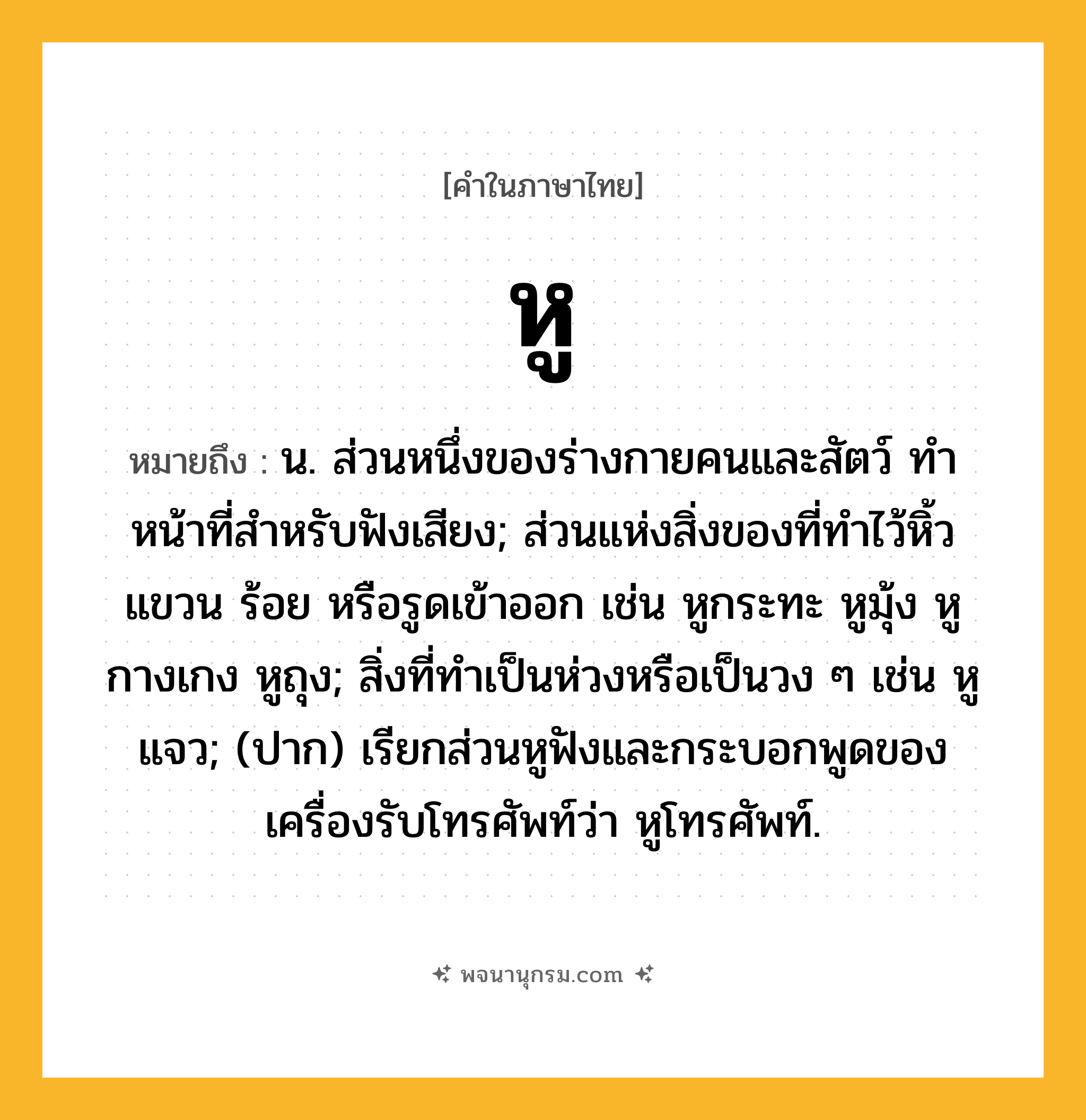 หู ความหมาย หมายถึงอะไร?, คำในภาษาไทย หู หมายถึง น. ส่วนหนึ่งของร่างกายคนและสัตว์ ทําหน้าที่สําหรับฟังเสียง; ส่วนแห่งสิ่งของที่ทําไว้หิ้ว แขวน ร้อย หรือรูดเข้าออก เช่น หูกระทะ หูมุ้ง หูกางเกง หูถุง; สิ่งที่ทําเป็นห่วงหรือเป็นวง ๆ เช่น หูแจว; (ปาก) เรียกส่วนหูฟังและกระบอกพูดของเครื่องรับโทรศัพท์ว่า หูโทรศัพท์.