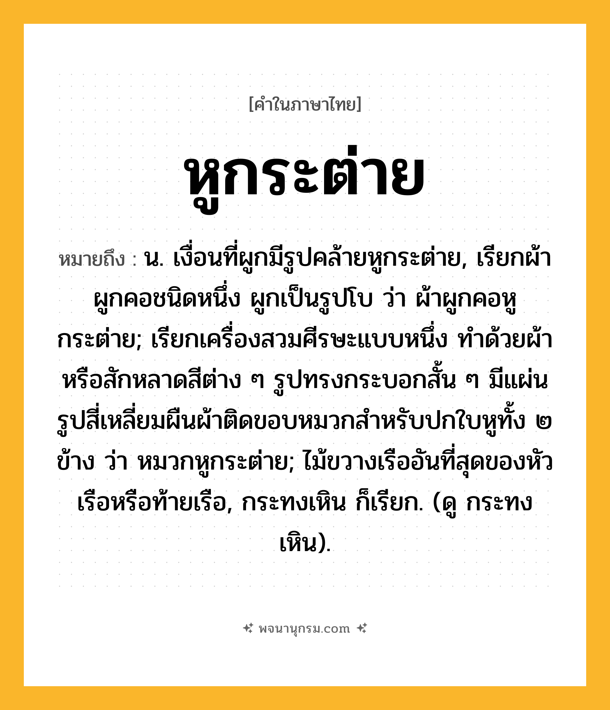 หูกระต่าย ความหมาย หมายถึงอะไร?, คำในภาษาไทย หูกระต่าย หมายถึง น. เงื่อนที่ผูกมีรูปคล้ายหูกระต่าย, เรียกผ้าผูกคอชนิดหนึ่ง ผูกเป็นรูปโบ ว่า ผ้าผูกคอหูกระต่าย; เรียกเครื่องสวมศีรษะแบบหนึ่ง ทำด้วยผ้าหรือสักหลาดสีต่าง ๆ รูปทรงกระบอกสั้น ๆ มีแผ่นรูปสี่เหลี่ยมผืนผ้าติดขอบหมวกสําหรับปกใบหูทั้ง ๒ ข้าง ว่า หมวกหูกระต่าย; ไม้ขวางเรืออันที่สุดของหัวเรือหรือท้ายเรือ, กระทงเหิน ก็เรียก. (ดู กระทงเหิน).