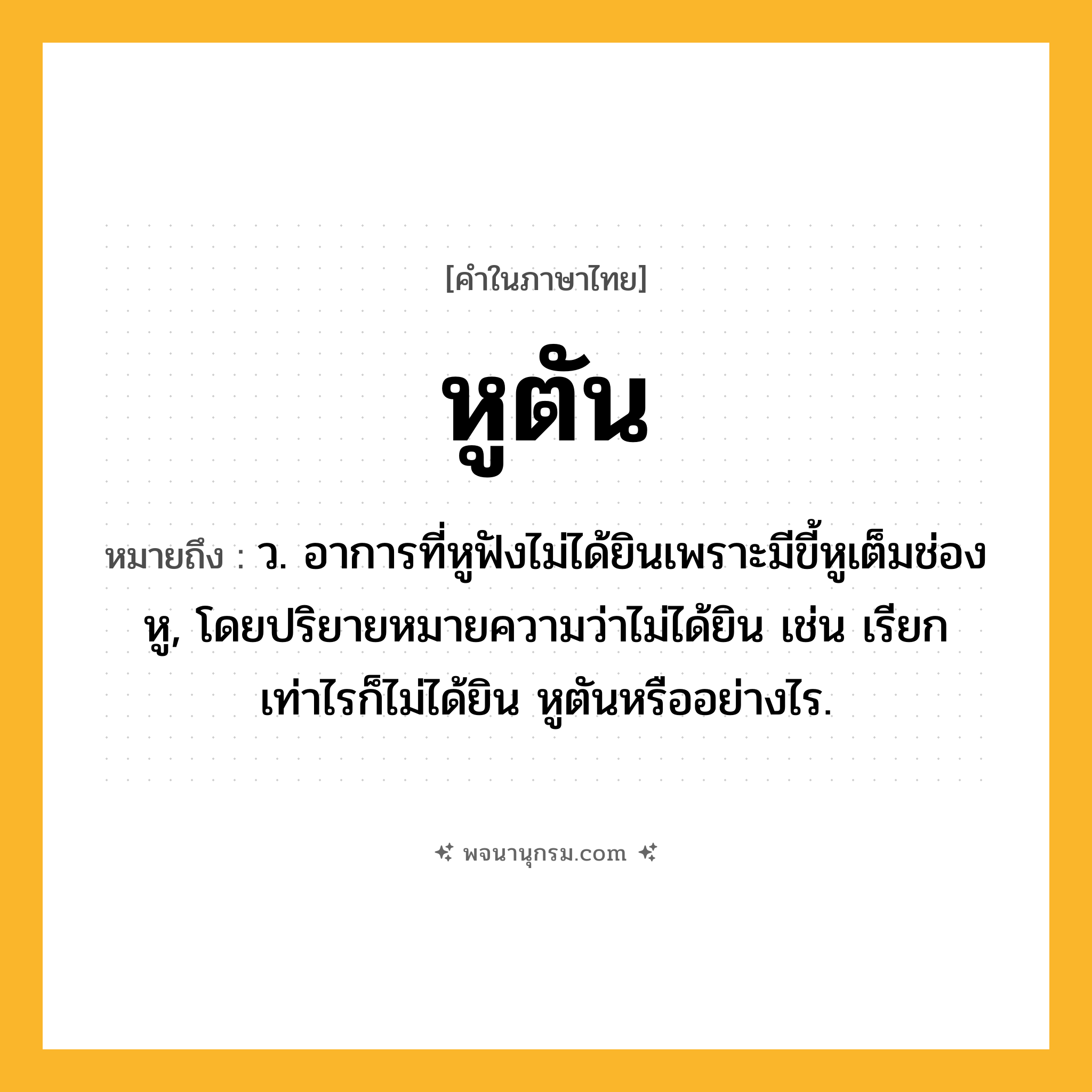 หูตัน ความหมาย หมายถึงอะไร?, คำในภาษาไทย หูตัน หมายถึง ว. อาการที่หูฟังไม่ได้ยินเพราะมีขี้หูเต็มช่องหู, โดยปริยายหมายความว่าไม่ได้ยิน เช่น เรียกเท่าไรก็ไม่ได้ยิน หูตันหรืออย่างไร.