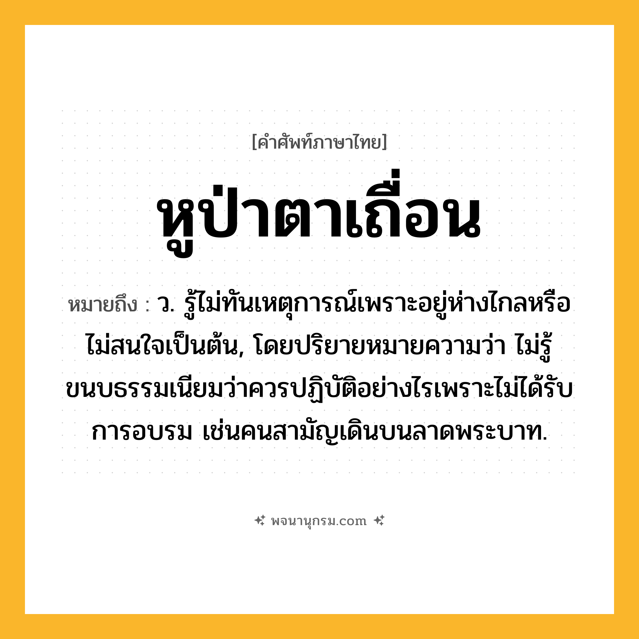 หูป่าตาเถื่อน ความหมาย หมายถึงอะไร?, คำในภาษาไทย หูป่าตาเถื่อน หมายถึง ว. รู้ไม่ทันเหตุการณ์เพราะอยู่ห่างไกลหรือไม่สนใจเป็นต้น, โดยปริยายหมายความว่า ไม่รู้ขนบธรรมเนียมว่าควรปฏิบัติอย่างไรเพราะไม่ได้รับการอบรม เช่นคนสามัญเดินบนลาดพระบาท.