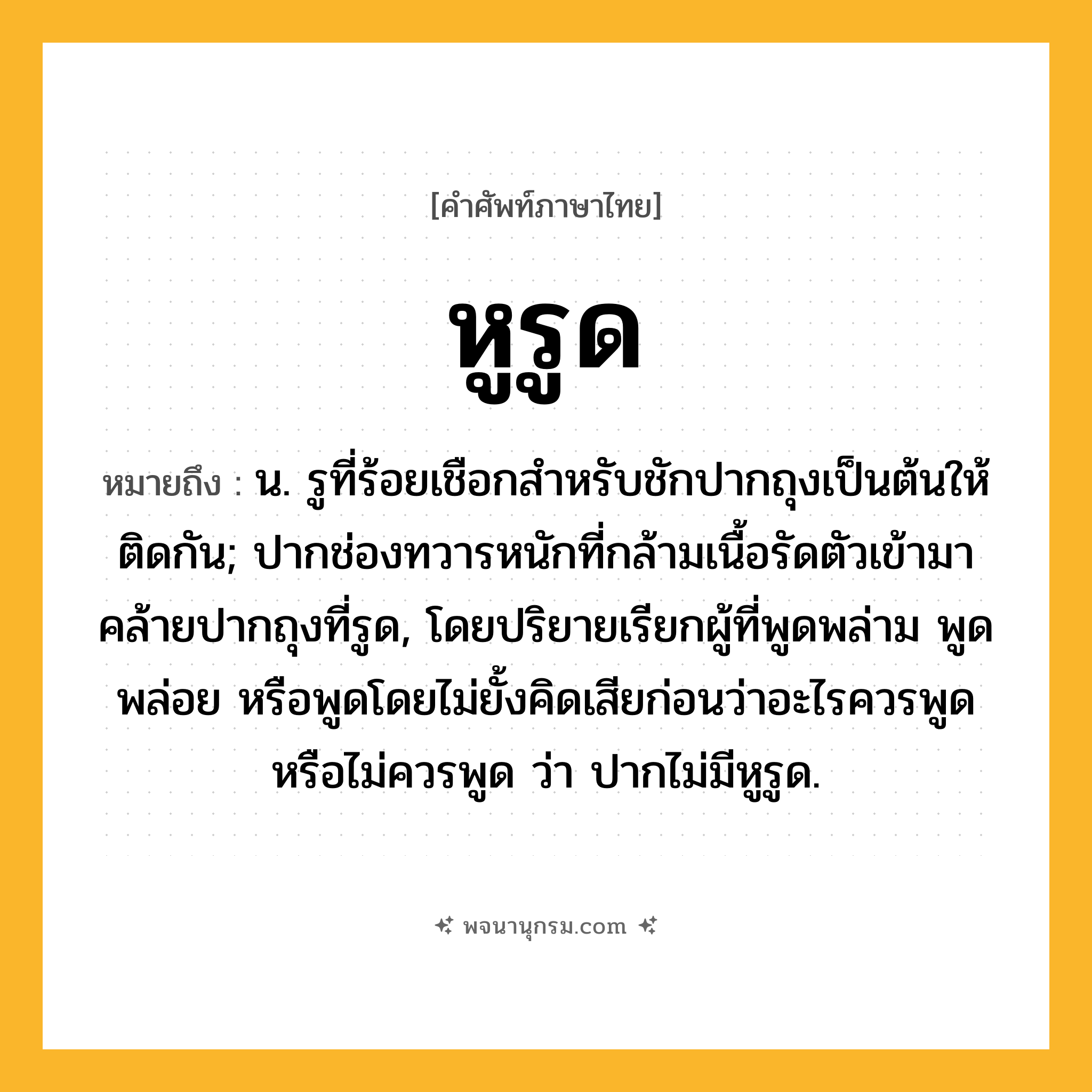 หูรูด ความหมาย หมายถึงอะไร?, คำในภาษาไทย หูรูด หมายถึง น. รูที่ร้อยเชือกสําหรับชักปากถุงเป็นต้นให้ติดกัน; ปากช่องทวารหนักที่กล้ามเนื้อรัดตัวเข้ามาคล้ายปากถุงที่รูด, โดยปริยายเรียกผู้ที่พูดพล่าม พูดพล่อย หรือพูดโดยไม่ยั้งคิดเสียก่อนว่าอะไรควรพูดหรือไม่ควรพูด ว่า ปากไม่มีหูรูด.