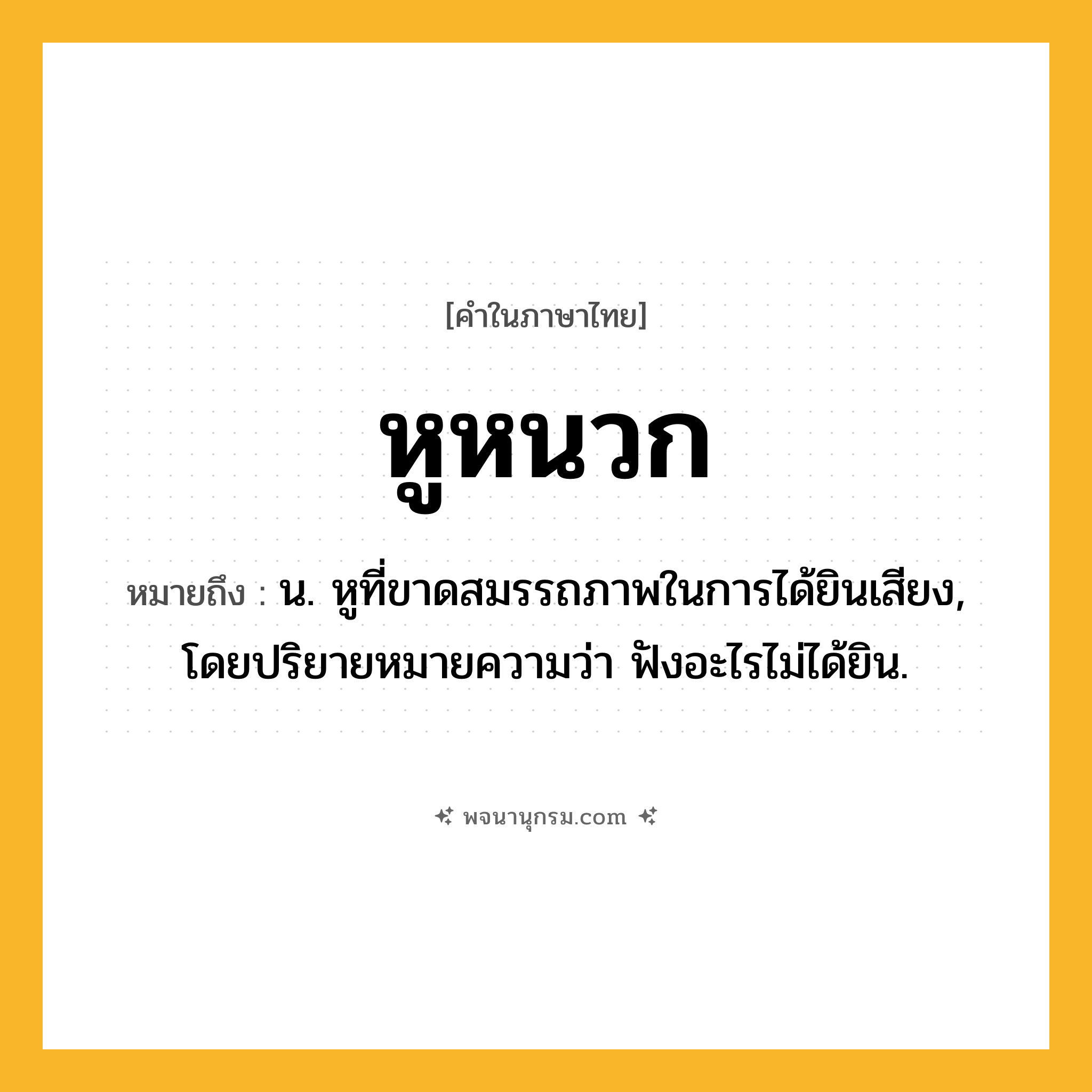 หูหนวก ความหมาย หมายถึงอะไร?, คำในภาษาไทย หูหนวก หมายถึง น. หูที่ขาดสมรรถภาพในการได้ยินเสียง, โดยปริยายหมายความว่า ฟังอะไรไม่ได้ยิน.