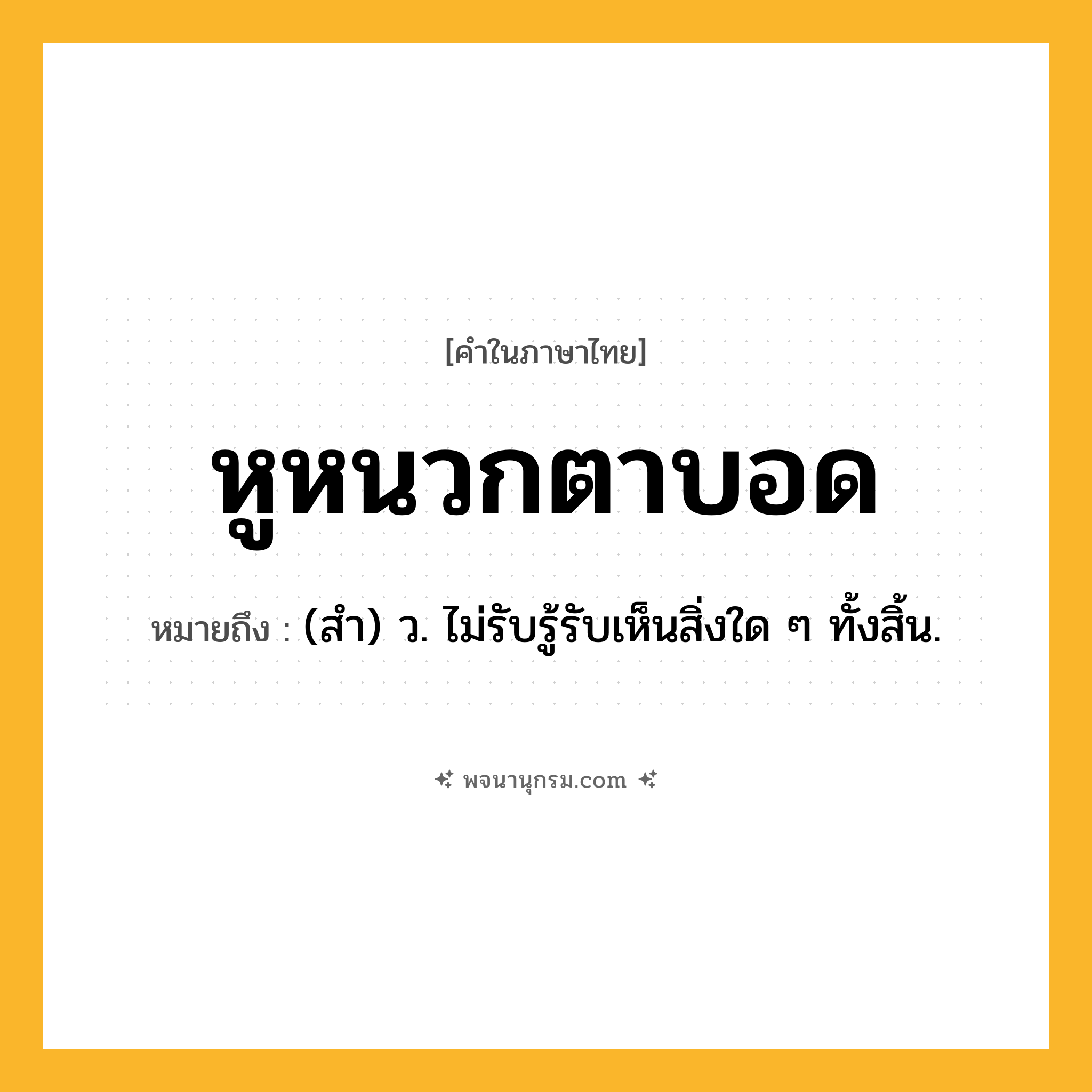 หูหนวกตาบอด ความหมาย หมายถึงอะไร?, คำในภาษาไทย หูหนวกตาบอด หมายถึง (สำ) ว. ไม่รับรู้รับเห็นสิ่งใด ๆ ทั้งสิ้น.